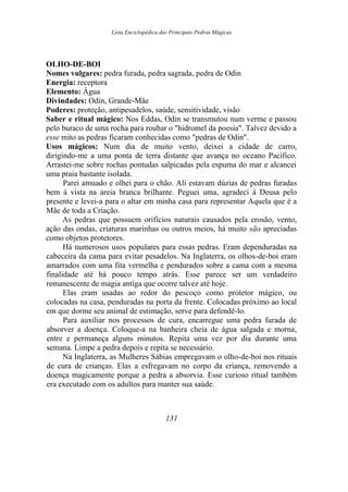 Lista Enciclopédica das Principais Pedras Mágicas
OLHO-DE-BOI
Nomes vulgares: pedra furada, pedra sagrada, pedra de Odin
Energia: receptora
Elemento: Água
Divindades: Odin, Grande-Mãe
Poderes: proteção, antipesadelos, saúde, sensitividade, visão
Saber e ritual mágico: Nos Eddas, Odin se transmutou num verme e passou
pelo buraco de uma rocha para roubar o "hidromel da poesia". Talvez devido a
esse mito as pedras ficaram conhecidas como "pedras de Odin".
Usos mágicos: Num dia de muito vento, deixei a cidade de carro,
dirigindo-me a uma ponta de terra distante que avança no oceano Pacífico.
Arrastei-me sobre rochas pontudas salpicadas pela espuma do mar e alcancei
uma praia bastante isolada.
Parei amuado e olhei para o chão. Ali estavam dúzias de pedras furadas
bem à vista na areia branca brilhante. Peguei uma, agradeci à Deusa pelo
presente e levei-a para o altar em minha casa para representar Aquela que é a
Mãe de toda a Criação.
As pedras que possuem orifícios naturais causados pela erosão, vento,
ação das ondas, criaturas marinhas ou outros meios, há muito são apreciadas
como objetos protetores.
Há numerosos usos populares para essas pedras. Eram dependuradas na
cabeceira da cama para evitar pesadelos. Na Inglaterra, os olhos-de-boi eram
amarrados com uma fita vermelha e pendurados sobre a cama com a mesma
finalidade até há pouco tempo atrás. Esse parece ser um verdadeiro
remanescente de magia antiga que ocorre talvez até hoje.
Elas eram usadas ao redor do pescoço como protetor mágico, ou
colocadas na casa, penduradas na porta da frente. Colocadas próximo ao local
em que dorme seu animal de estimação, serve para defendê-lo.
Para auxiliar nos processos de cura, encarregue uma pedra furada de
absorver a doença. Coloque-a na banheira cheia de água salgada e morna,
entre e permaneça alguns minutos. Repita uma vez por dia durante uma
semana. Limpe a pedra depois e repita se necessário.
Na Inglaterra, as Mulheres Sábias empregavam o olho-de-boi nos rituais
de cura de crianças. Elas a esfregavam no corpo da criança, removendo a
doença magicamente porque a pedra a absorvia. Esse curioso ritual também
era executado com os adultos para manter sua saúde.
131
 