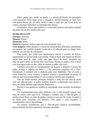 Enciclopédia de Cristais, Pedras Preciosas e Metais
Outro poder que reside na pedra é o desenvolvimento da percepção
extra-sensorial. Num lugar ermo e tranqüilo, preferivelmente ao luar, leve
uma pedra dessas até um olho, feche o outro e espie por ela. Você pode ter
visões, enxergar fantasmas ou entidades não-físicas.
Finalmente, diz-se que melhora a visão olhar através das pedras furadas
em plena luz do dia, mesmo em casa.
OLHO-DE-GATO
Energia: emissora
Planeta: Vênus
Elemento: Terra
Poderes: riquezas, beleza, jogos de azar, proteção, cura
Usos mágicos: Olho-de-gato é o nome de várias pedras diferentes, geralmente
um quartzo que contém amianto verde-oliva. O olho-de-gato na antiga Ásia,
todavia, era um tipo de crisoberilo.
Essa pedra, que exibe uma opalescência móvel, é auxiliar da beleza,
aumentando-a e preservando a juventude. Pode-se fazer uma tintura de beleza:
encha uma jarra de vidro verde com água fresca de fonte, mergulhe um
olho-de-gato e deixe ao Sol de três a seis horas. Remova a pedra e lave o rosto
com essa água todos os dias, além de manter a pedra com você.
Também serve para os encantamentos de riqueza e dinheiro. A posse da
pedra protege a riqueza do dono e a faz aumentar enquanto ele a tiver.
Geralmente, é mantida com o dinheiro para essa finalidade. Não só evita a
ruína financeira como restaura a riqueza anterior à propriedade da pedra. O
olho-de-gato traz prosperidade e é um excelente talismã para jogadores.
Para ter saúde mental, proteção, intuição e sorte use um anel de prata
com um olho-de-gato. A pedra também dissolve a depressão, traz prazer e
deve ser usada durante especulações financeiras.
Devido à sua aparência, também é empregada como auxiliar em doenças
dos olhos.
Um encantamento para obter dinheiro com o olho-de-gato: pegue uma
nota do maior valor que tiver. Esfregue-a todinha com o olho-de-gato, aí
enrole-a bem firme ao redor da pedra e amarre-a com um fio verde, levando-a
no bolso para aumentar seu dinheiro. Não gaste a nota enquanto o
encantamento estiver funcionando.
Os assírios acreditavam que o olho-de-gato causava invisibilidade,
provavelmente devido à aparência ofuscante da pedra.
132
 