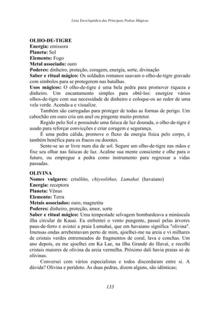 Lista Enciclopédica das Principais Pedras Mágicas
OLHO-DE-TIGRE
Energia: emissora
Planeta: Sol
Elemento: Fogo
Metal associado: ouro
Poderes: dinheiro, proteção, coragem, energia, sorte, divinação
Saber e ritual mágico: Os soldados romanos usavam o olho-de-tigre gravado
com símbolos para se protegerem nas batalhas.
Usos mágicos: O olho-de-tigre é uma bela pedra para promover riqueza e
dinheiro. Um encantamento simples para obtê-los: energize vários
olhos-de-tigre com sua necessidade de dinheiro e coloque-os ao redor de uma
vela verde. Acenda-a e visualize.
Também são carregadas para proteger de todas as formas de perigo. Um
cabochão em ouro cria um anel ou pingente muito protetor.
Regido pelo Sol e possuindo uma faísca de luz dourada, o olho-de-tigre é
usado para reforçar convicções e criar coragem e segurança.
É uma pedra cálida, promove o fluxo da energia física pelo corpo, é
também benéfica para os fracos ou doentes.
Sente-se ao ar livre num dia de sol. Segure um olho-de-tigre nas mãos e
fixe seu olhar nas faíscas de luz. Acalme sua mente consciente e olhe para o
futuro, ou empregue a pedra como instrumento para regressar a vidas
passadas.
OLIVINA
Nomes vulgares: crisólito, chiysolithus, Lumahai (havaiano)
Energia: receptora
Planeta: Vênus
Elemento: Terra
Metais associados: ouro, magnetita
Poderes: dinheiro, proteção, amor, sorte
Saber e ritual mágico: Uma tempestade selvagem bombardeava a minúscula
ilha circular de Kauai. Eu enfrentei o vento pungente, passei pelas árvores
paus-de-ferro e avistei a praia Lumahai, que em havaiano significa "olivina".
Imensas ondas arrebentavam perto de mim, ajoelhei-me na areia e vi milhares
de cristais verdes entremeados de fragmentos de coral, lava e conchas. Um
ano depois, eu me ajoelhei em Ka Lae, na Ilha Grande do Havaí, e recolhi
cristais maiores de olivina da areia vermelha. Próximo dali havia praias só de
olivinas.
Conversei com vários especialistas e todos discordaram entre si. A
dúvida? Olivina e peridoto. As duas pedras, dizem alguns, são idênticas;
133
 