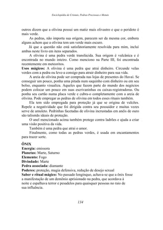 Enciclopédia de Cristais, Pedras Preciosas e Metais
outros dizem que a olivina possui um matiz mais olivastro e que o peridoto é
mais verde.
As pedras, não importa sua origem, parecem ser da mesma cor, embora
alguns achem que a olivina tem um verde mais escuro.
Já que a questão não está satisfatoriamente resolvida para mim, incluí
ambas neste livro em itens separados.
A olivina é uma pedra verde translúcida. Sua origem é vulcânica e é
encontrada no mundo inteiro. Como menciono na Parte III, foi encontrada
recentemente em meteoritos.
Usos mágicos: A olivina é uma pedra que atrai dinheiro. Circunde velas
verdes com a pedra ou leve-a consigo para atrair dinheiro para sua vida.
A areia de olivina pode ser comprada nas lojas de presentes do Havaí. Se
conseguir um pouco, ponha uma pitada num saquinho com dinheiro ou em seu
bolso, enquanto visualiza. Aqueles que fazem parte do mundo dos negócios
podem colocar um pouco em suas escrivaninhas ou caixas-registradoras. Ou
ponha seu cartão numa placa verde e cubra-o completamente com a areia de
olivina. Pode empregar as pedras de olivina em todos esses rituais também.
Ela tem sido empregada para proteção já que se origina de vulcões.
Repele a negatividade que foi dirigida contra seu possuidor e muitas vezes
serve de amuleto. Pedrinhas facetadas de olivina incrustadas em anéis de ouro
são talismãs ideais de proteção.
O anel mencionado acima também protege contra ladrões e ajuda a criar
uma visão positiva da vida.
Também é uma pedra que atrai o amor.
Finalmente, como todas as pedras verdes, é usada em encantamentos
para trazer sorte.
ÔNIX
Energia: emissora
Planetas: Marte, Saturno
Elemento: Fogo
Divindade: Marte
Pedra associada: diamante
Poderes: proteção, magia defensiva, redução de desejo sexual
Saber e ritual mágico: No passado longínquo, achava-se que a ônix fosse
a manifestação de um demônio aprisionado na pedra, que acordava à
noite e espalhava terror e pesadelos para quaisquer pessoas no raio de
sua influência.
134
 