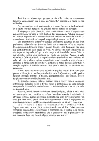Lista Enciclopédica das Principais Pedras Mágicas
Também se achava que provocava discórdia entre os enamorados
(embora, veja a seguir, que a razão da "discórdia" aparece se a pedra for mal
utilizada).
Nas cerimônias clássicas da magia, a imagem da cabeça do deus Marte,
ou a figura do herói Hércules, era gravada na ônix para se ter coragem.
É empregada para proteção, bem como defesa contra a negatividade
conscientemente dirigida a você. Embora tais coisas como "ataque psíquico"
ou "feitiço" sejam raras, e freqüentemente só existam na mente da "vítima", a
execução de rituais defensivos pode ser psicologicamente purificadora.
Um encantamento defensivo: coloque um espelho quadrado em seu altar,
ponha uma vela violeta na frente de forma que a chama se reflita no espelho.
Coloque energia defensiva em nove pedras de ônix. Uma das pedras fica a uns
dez centímetros do lado direito da vela. As outras oito num semicírculo da
direita para a esquerda, até que a vela esteja semicircundada com as ônix em
sua direção, porém sem nenhuma na frente do espelho. Acenda a vela,
visualize a ônix recolhendo a negatividade e mandando-a para a chama da
vela. Aí, veja a chama agindo como lente, concentrando a negatividade e
enviando-a para dentro do espelho. O espelho é o portal do plano espiritual. A
energia negativa é enviada através dele para o emissor. A proteção está
concedida.
A ônix tem sido usada para reduzir o impulso sexual. Isso é perigoso
porque a liberação sexual faz parte da vida natural. Quando reprimido, podem
resultar doenças mentais e físicas, comportamentos anti-sociais, ilusões
religiosas e mesmo tendências assassinas.
Os impulsos sexuais naturais existem para o prazer, para a união com
outros seres humanos e com o divino, e para a continuidade da vida humana.
A supressão leva ao ódio, ao isolamento e à diminuição do respeito por todas
as formas de vida.
Todavia, nesses tempos de contato sexual perigoso, talvez a ônix possa
ser empregada para auxiliar a refrear impulsos sexuais irresistíveis. A
atividade sexual, quando executada normalmente com novos parceiros (um
caso por uma noite), pode viciar psicologicamente e levar à negligência de
assuntos não-sexuais, problemas sexuais (impotência ou frigidez) e doenças.
Se o problema é o desejo incontrolável, deite-se totalmente vestido.
Segure uma ônix a uns cinco centímetros de sua virilha. Deixe que suas
vibrações suavizadoras e espirituais o bombardeiem. Visualize a si mesmo
desejando menos sexo, relembrando que a qualidade - não a quantidade - é o
que interessa. Faça isso durante alguns minutos uma vez por
135
 