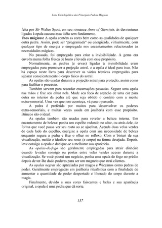 Lista Enciclopédica das Principais Pedras Mágicas
feita por Sir Walter Scott, em seu romance Anne of Gierstein, às desventuras
ligadas à opala causou essa idéia sem fundamento.
Usos mágicos: A opala contém as cores bem como as qualidades de qualquer
outra pedra. Assim, pode ser "programada" ou energizada, virtualmente, com
qualquer tipo de energia e empregada nos encantamentos relacionados às
necessidades mágicas.
No passado, foi empregada para criar a invisibilidade. A gema era
envolta numa folha fresca de louro e levada com esse propósito.
Normalmente, as pedras (e ervas) ligadas à invisibilidade eram
empregadas para promover a projeção astral, e a opala é ideal para isso. Não
há espaço neste livro para descrever as várias técnicas empregadas para
separar conscientemente o corpo físico do astral.
As opalas são usadas durante a projeção astral para proteção, assim como
para facilitar o processo.
Também servem para recordar encarnações passadas. Segure uma opala
nas mãos e fixe seu olhar nela. Mude seu foco de atenção de uma cor para
outra no interior da pedra até que seja obtido o contato com a mente
extra-sensorial. Uma vez que isso aconteça, vá para o passado.
A pedra é preferida por muitos para desenvolver os poderes
extra-sensoriais, e muitas vezes usada em joalheria com esse propósito.
Brincos são o ideal.
As opalas também são usadas para revelar a beleza interna. Um
encantamento de beleza: ponha um espelho redondo no altar, ou atrás dele, de
forma que você possa ver seu rosto ao se ajoelhar. Acenda duas velas verdes
de cada lado do espelho, energize a opala com sua necessidade de beleza
enquanto segura a pedra e fixe o olhar no reflexo. Com o bisturi de sua
visualização, molde e idealize seu rosto (e corpo) na forma desejada. Depois,
leve consigo a opala e dedique-se a melhorar sua aparência.
As opalas-de-fogo são geralmente empregadas para atrair dinheiro
quando levadas consigo ou postas entre velas verdes acesas durante a
visualização. Se você possui um negócio, ponha uma opala de fogo no prédio
depois de ter-lhe dado poderes para ser um magneto que atrai clientes.
As opalas negras são apreciadas por magos e Wiccanos como pedras de
poder. Geralmente empregadas em joalheria ritualística com a finalidade de
aumentar a quantidade de poder despertado e liberado do corpo durante a
magia.
Finalmente, devido a suas cores faiscantes e belas e sua aparência
original, a opala é uma pedra que dá sorte.
137
 