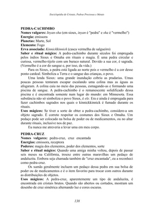 Enciclopédia de Cristais, Pedras Preciosas e Metais
PEDRA-CACHIMBO
Nomes vulgares: Inyan-sha (em sioux, inyan é "pedra" e sha é "vermelho")
Energia: emissora
Planetas: Marte, Sol
Elemento: Fogo
Erva associada: Kinnickkinnick (casca vermelha de salgueiro)
Saber e ritual mágico: A pedra-cachimbo durante séculos foi empregada
pelos índios Sioux e Omaha em rituais e magia. É uma pedra circular e
curiosa, vermelho-tijolo com um buraco natural. Devido a sua cor, é sagrada.
(Vermelho é a cor do sangue e, por isso, da vida.)
Para os Sioux, a pedra está ligada ao norte pois o vermelho é a cor desse
ponto cardeal. Simboliza a Terra e o sangue das crianças, o povo.
Uma lenda Sioux: uma grande inundação cobriu as pradarias. Umas
poucas pessoas tentaram escapar escalando uma colina mas as águas as
afogaram. A colina caiu no meio das pessoas, esmagando-as e formando uma
piscina de sangue. A pedra-cachimbo é o remanescente solidificado dessa
piscina e é encontrada somente num lugar do mundo: em Minnesota. Essa
substância não só simboliza o povo Sioux, é ele. Era e ainda é empregada para
fazer cachimbos sagrados nos quais o kinnickkinnick é fumado durante os
rituais.
Usos mágicos: Se tiver a sorte de obter a pedra-cachimbo, considere-a um
objeto sagrado. É correto respeitar os costumes dos Sioux e Omaha. Um
pedaço pode ser colocado na bolsa de poder ou de medicamentos, ou no altar
durante rituais, inclusive nos de paz.
Eu nunca me atreveria a levar uma em meu corpo.
PEDRA-CRUZ
Nomes vulgares: pedra-cruz, cruz encantada
Energias: emissora, receptora
Poderes: magia dos elementos, poder dos elementos, sorte
Saber e ritual mágico: Quando uma amiga minha voltou, depois de passar
seis meses na Califórnia, trouxe entre outras maravilhas um pedaço de
andaluzita. Embora seja chamada também de "cruz encantada", eu a reconheci
como pedra-cruz.
Os xamãs geralmente incluem um pedaço dessa pedra em sua bolsa de
poder ou de medicamentos e é o item favorito para trocar com outros durante
as distribuições de objetos.
Usos mágicos: A pedra-cruz, aparentemente um tipo de andaluzita, é
encontrada em cristais brutos. Quando são abertos ou cortados, mostram um
desenho de cruz simétrica alternando luz e cores escuras.
138
 