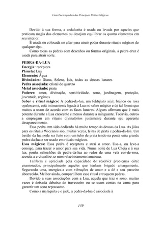 Lista Enciclopédica das Principais Pedras Mágicas
Devido à sua forma, a andaluzita é usada ou levada por aqueles que
praticam magia dos elementos ou desejam equilibrar os quatro elementos em
seu interior.
É usada ou colocada no altar para atrair poder durante rituais mágicos de
qualquer tipo.
Como todas as pedras com desenhos ou formas originais, a pedra-cruz é
usada para atrair sorte.
PEDRA-DA-LUA
Energia: receptora
Planeta: Lua
Elemento: Água
Divindades: Diana, Selene, Ísis, todas as deusas lunares
Pedra associada: cristal de quartzo
Metal associado: prata
Poderes: amor, divinação, sensitividade, sono, jardinagem, proteção,
juventude, regimes
Saber e ritual mágico: A pedra-da-lua, um feldspato azul, branco ou rosa
opalescente, está intimamente ligada à Lua no saber mágico e de tal forma que
muitos a usam de acordo com as fases lunares. Alguns afirmam que é mais
potente durante a Lua crescente e menos durante a minguante. Todavia, outros
a empregam em rituais divinatórios justamente durante seu aparente
desaparecimento.
Essa pedra tem sido dedicada há muito tempo às deusas da Lua. As jóias
para os rituais Wiccanos são, muitas vezes, feitas de prata e pedra-da-lua. Um
bastão da lua pode ser feito com um tubo de prata tendo na ponta uma grande
pedra-da-lua e ser usado em rituais mágicos.
Usos mágicos: Essa pedra é receptora e atrai o amor. Use-a, ou leve-a
consigo, para trazer o amor para sua vida. Numa noite de Lua Cheia e à sua
luz, ponha cabochões de pedra-da-lua ao redor de uma vela cor-de-rosa,
acenda-a e visualize-se num relacionamento amoroso.
Também é apreciada pela capacidade de resolver problemas entre
enamorados, principalmente aqueles que tenham brigado amargamente.
Segurando uma, energize-a com vibrações de amor e a dê a seu parceiro
aborrecido. Melhor ainda, compartilhem esse ritual e troquem pedras.
Devido a suas associações com a Lua, aquela que traz o sono, muitas
vezes é deixada debaixo do travesseiro ou se usam contas na cama para
garantir um sono repousante.
Como a malaquita e o jade, a pedra-da-lua é associada à
139
 