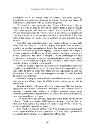 Enciclopédia de Cristais, Pedras Preciosas e Metais
jardinagem. Use-a ao plantar, regar ou enterre uma pedra pequena,
visualizando seu jardim fervilhando de fertilidade. Para que uma árvore dê
muitos frutos, amarre uma pedra-da-lua num dos galhos.
Ela também é suavemente protetora. Porque a Lua parece viajar no
zodíaco, é a pedra do amuleto protetor do viajante. Tenha-a consigo quando
estiver longe de casa, principalmente viajando sobre a água. É um perfeito
presente para marinheiros de vocação ou não, e para amigos que partem em
cruzeiros. Energize a pedra com proteção antes de presenteá-la. Anéis com
pedra-da-lua podem ser usados para se proteger na água enquanto estiver
nadando.
Um velho ritual para determinar eventos futuros pode ser executado pelo
menos três dias antes da Lua Cheia. Segure uma pedra com as mãos e
visualize um possível acontecimento futuro. Por exemplo, a venda de uma
casa ou a aceitação de um novo emprego. Coloque a pedra sob a língua e
continue a visualização. Depois de alguns instantes, remova-a e termine seu
esforço consciente para reter a imagem. Se ela permanecer ou seus
pensamentos continuarem a girar em torno do possível evento, é um evento
favorável. Se sua mente passar para outros assuntos, é melhor tomar outro
caminho. Se ficar em dúvida, repita o ritual.
Contas ou pingentes de pedra-da-lua são usados durante atos divinatórios
e produzem sensitividade em geral. Os sensitivos mantêm essas pedras com
suas cartas de Tarô ou runas para intensificar sua capacidade de usar tais
instrumentos. Faça um círculo com essas pedras ao redor da esfera de cristal
de quartzo antes da leitura.
É também empregada em rituais com a finalidade de recuperar ou manter
uma aparência e atitude jovens (a atitude é mais convincente do que as
aparências).
Se está tentando perder peso, talvez ela possa ajudar. Não faça regime,
reprograme seus hábitos alimentares. Alimente-se com refeições leves a
intervalos regulares, evite açúcares e gorduras, consuma menos carne
vermelha, coma bastante verduras frescas ou cozidas no vapor e frutas frescas,
e use uma pedra-da-lua energizada.
Três noites depois da Lua Cheia, fique nu na frente de um espelho em luz
brilhante. Estude seu corpo cuidadosamente, usando outro espelho, se
necessário. Para executar essa magia com sucesso, você precisa se conhecer,
aceitar seus defeitos e permitir-se mudar.
Seja brutal com sua auto-análise visual. Veja as áreas que deseja reduzir
em seu corpo. Visualize uma nova pessoa em você, mais magra, que controla
o que come, completamente viva. Segure uma pedra-da-lua
140
 