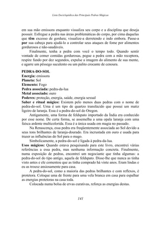 Lista Enciclopédica das Principais Pedras Mágicas
em sua mão emissora enquanto visualiza seu corpo e a disciplina que deseja
possuir. Esfregue a pedra nas áreas problemáticas do corpo, por cima daquelas
que têm excesso de gordura; visualize-a derretendo e indo embora. Passe-a
por sua cabeça para ajudá-lo a controlar seus ataques de fome por alimentos
gordurosos e não-saudáveis.
Finalmente, tenha a pedra com você o tempo todo. Quando sentir
vontade de comer comidas gordurosas, pegue a pedra com a mão receptora,
respire fundo por dez segundos, expulse a imagem do alimento de sua mente,
e agarre um pêssego suculento ou um palito crocante de cenoura.
PEDRA-DO-SOL
Energia: emissora
Planeta: Sol
Elemento: Fogo
Pedra associada: pedra-da-lua
Metal associado: ouro
Poderes: proteção, energia, saúde, energia sexual
Saber e ritual mágico: Existem pelo menos duas pedras com o nome de
pedra-do-sol. Uma é um tipo de quartzo translúcido que possui um matiz
ligeiro de laranja. Essa é a pedra-do-sol do Oregon.
Antigamente, uma forma de feldspato importado da Índia era conhecido
por esse nome. De certa forma, se assemelha a uma opala laranja com uma
faísca ardente multicolorida. Essa é a única usada em magia no passado.
Na Renascença, essa pedra era freqüentemente associada ao Sol devido a
seus tons brilhantes de laranja-dourado. Era incrustada em ouro e usada para
trazer as influências do Sol para o mago.
Simbolicamente, a pedra-do-sol é ligada à pedra-da-lua.
Usos mágicos: Quando estava pesquisando para este livro, encontrei várias
referências a essa pedra, mas nenhuma informação concreta. Finalmente,
numa exposição de pedras, encontrei um negociante que tinha algumas: a
pedra-do-sol do tipo antigo, aquela de feldspato. Disse-lhe que nunca as tinha
visto antes e ele comentou que as tinha comprado há vinte anos. Eram lindas e
eu as trouxe ansiosamente para casa.
A pedra-do-sol, como a maioria das pedras brilhantes e com reflexos, é
protetora. Coloque uma de frente para uma vela branca em casa para espalhar
as energias protetoras na casa toda.
Colocada numa bolsa de ervas curativas, reforça as energias destas.
141
 