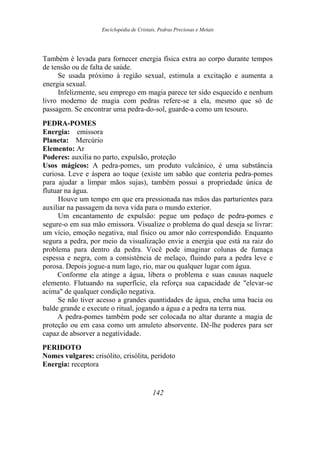 Enciclopédia de Cristais, Pedras Preciosas e Metais
Também é levada para fornecer energia física extra ao corpo durante tempos
de tensão ou de falta de saúde.
Se usada próximo à região sexual, estimula a excitação e aumenta a
energia sexual.
Infelizmente, seu emprego em magia parece ter sido esquecido e nenhum
livro moderno de magia com pedras refere-se a ela, mesmo que só de
passagem. Se encontrar uma pedra-do-sol, guarde-a como um tesouro.
PEDRA-POMES
Energia: emissora
Planeta: Mercúrio
Elemento: Ar
Poderes: auxilia no parto, expulsão, proteção
Usos mágicos: A pedra-pomes, um produto vulcânico, é uma substância
curiosa. Leve e áspera ao toque (existe um sabão que conteria pedra-pomes
para ajudar a limpar mãos sujas), também possui a propriedade única de
flutuar na água.
Houve um tempo em que era pressionada nas mãos das parturientes para
auxiliar na passagem da nova vida para o mundo exterior.
Um encantamento de expulsão: pegue um pedaço de pedra-pomes e
segure-o em sua mão emissora. Visualize o problema do qual deseja se livrar:
um vício, emoção negativa, mal físico ou amor não correspondido. Enquanto
segura a pedra, por meio da visualização envie a energia que está na raiz do
problema para dentro da pedra. Você pode imaginar colunas de fumaça
espessa e negra, com a consistência de melaço, fluindo para a pedra leve e
porosa. Depois jogue-a num lago, rio, mar ou qualquer lugar com água.
Conforme ela atinge a água, libera o problema e suas causas naquele
elemento. Flutuando na superfície, ela reforça sua capacidade de "elevar-se
acima" de qualquer condição negativa.
Se não tiver acesso a grandes quantidades de água, encha uma bacia ou
balde grande e execute o ritual, jogando a água e a pedra na terra nua.
A pedra-pomes também pode ser colocada no altar durante a magia de
proteção ou em casa como um amuleto absorvente. Dê-lhe poderes para ser
capaz de absorver a negatividade.
PERIDOTO
Nomes vulgares: crisólito, crisólita, peridoto
Energia: receptora
142
 