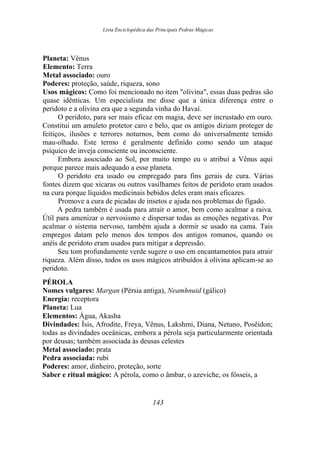 Lista Enciclopédica das Principais Pedras Mágicas
Planeta: Vênus
Elemento: Terra
Metal associado: ouro
Poderes: proteção, saúde, riqueza, sono
Usos mágicos: Como foi mencionado no item "olivina", essas duas pedras são
quase idênticas. Um especialista me disse que a única diferença entre o
peridoto e a olivina era que a segunda vinha do Havaí.
O peridoto, para ser mais eficaz em magia, deve ser incrustado em ouro.
Constitui um amuleto protetor caro e belo, que os antigos diziam proteger de
feitiços, ilusões e terrores noturnos, bem como do universalmente temido
mau-olhado. Este termo é geralmente definido como sendo um ataque
psíquico de inveja consciente ou inconsciente.
Embora associado ao Sol, por muito tempo eu o atribuí a Vênus aqui
porque parece mais adequado a esse planeta.
O peridoto era usado ou empregado para fins gerais de cura. Várias
fontes dizem que xícaras ou outros vasilhames feitos de peridoto eram usados
na cura porque líquidos medicinais bebidos deles eram mais eficazes.
Promove a cura de picadas de insetos e ajuda nos problemas do fígado.
A pedra também é usada para atrair o amor, bem como acalmar a raiva.
Útil para amenizar o nervosismo e dispersar todas as emoções negativas. Por
acalmar o sistema nervoso, também ajuda a dormir se usado na cama. Tais
empregos datam pelo menos dos tempos dos antigos romanos, quando os
anéis de peridoto eram usados para mitigar a depressão.
Seu tom profundamente verde sugere o uso em encantamentos para atrair
riqueza. Além disso, todos os usos mágicos atribuídos à olivina aplicam-se ao
peridoto.
PÉROLA
Nomes vulgares: Margan (Pérsia antiga), Neamhnuid (gálico)
Energia: receptora
Planeta: Lua
Elementos: Água, Akasha
Divindades: Ísis, Afrodite, Freya, Vênus, Lakshmi, Diana, Netuno, Posêidon;
todas as divindades oceânicas, embora a pérola seja particularmente orientada
por deusas; também associada às deusas celestes
Metal associado: prata
Pedra associada: rubi
Poderes: amor, dinheiro, proteção, sorte
Saber e ritual mágico: A pérola, como o âmbar, o azeviche, os fósseis, a
143
 