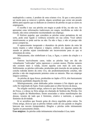 Enciclopédia de Cristais, Pedras Preciosas e Metais
madrepérola e outras, é produto de uma criatura viva. Já que a ostra precisa
ser morta para se remover a pérola, alguns acreditam que existe um pesado
débito para aqueles que se dedicam ao comércio de pérolas ou que as usem ou
empreguem.
A escolha é sua: use pérolas em magia se pode tê-las, ou não use. Ao
apresentar estas informações tradicionais em magia, recolhidas ao redor do
mundo, não estou certamente recomendando seu emprego.
O folclore popular, que considera as pérolas como portadoras de má
sorte, pode estar ligado à violência existente em sua coleta. Você saberá
intuitivamente se pode usá-las ou não. Eu não o faço, e não só porque não
posso comprá-las.
O aparecimento inesperado e dramático da pérola dentro da ostra há
muito inspira o saber religioso e mágico, embora em algumas partes do
mundo as pérolas sejam consideradas um inconveniente para os que se
alimentam de ostras.
Misticamente, elas simbolizam a Lua, a Água, o centro da criação e o
universo.
Outrora incrivelmente caras, todas as pérolas hoje em dia são
virtualmente "cultivadas" pelos japoneses e custam menos. Pérolas naturais
não existem mais à venda, exceto aquelas com mais de cem anos.
Infelizmente, as pérolas cultivadas, produzidas pela inserção de um pedaço de
concha redonda dentro da ostra viva, são predominantemente conchas, não
pérolas e não são magicamente potentes como as naturais. Mas seu emprego
mágico continua.
As pérolas de água fresca, produzidas no Japão e EUA, têm basicamente
as mesmas qualidades daquelas do mar.
Mitologicamente, eram dedicadas pelos romanos à Ísis depois que seu
culto foi importado do Egito. Eram usadas para se obter favores da deusa.
Na religião saxônica antiga, achava-se que fossem lágrimas congeladas
de Freya, e a deusa na Síria antiga era chamada de Senhora das Pérolas. Em
toda a região do Mediterrâneo, foram associadas a várias manifestações das
deusas, resumo de tudo que é feminino, criativo e nutriente, o aspecto
feminino da divindade.
Já se acreditou que fossem gotas de chuva engolidas pelas ostras. Na
China antiga, dizia-se que as pérolas tinham caído do céu quando os dragões
lutavam nas nuvens (tempestades). Dragões e pérolas estão intimamente
ligados no pensamento chinês.
Usos mágicos: As pérolas estão intimamente relacionadas à Lua, tanto
144
 