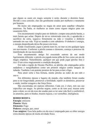 Lista Enciclopédica das Principais Pedras Mágicas
que alguns as usam em magia somente à noite, durante o domínio lunar.
Devido a essa conexão, elas são geralmente usadas por mulheres e raramente
por homens.
Há muito são empregadas na magia do amor para espalhar vibrações
amorosas. Na Índia, as mulheres as usam como seguro mágico para um
casamento feliz.
Um encantamento simples para ter dinheiro: compre uma pérola barata, a
mais barata que achar. Depois de ter-se sintonizado com ela, e agradecido o
sacrifício da ostra, segure-a firmemente na mão e visualize o dinheiro
entrando em sua vida. Veja-se usando-o com sabedoria. O dinheiro é energia,
e energia desperdiçada deixa-lhe pouco em troca.
Ainda visualizando, jogue a pérola num rio, no mar ou em qualquer água
em movimento. Conforme a pérola contata o elemento, começa o processo de
manifestação de sua necessidade.
Esse encantamento antigo foi executado outrora de um modo
ligeiramente diferente: a pérola era jogada numa pilha de lixo como um ato de
magia empática. Naturalmente, qualquer um que pode jogar pérolas fora é
rico. O ato criou magicamente a condição desejada.
Em toda a região do Oceano Pacífico, as pérolas são empregadas pelos
nadadores e mergulhadores como um protetor mágico contra ataques de
tubarão. Também é um potente protetor do lar para evitar o fogo.
Para atrair sorte e boa fortuna, monte pérolas ao redor de um rubi e
use-o.
Em diferentes épocas e lugares do mundo, elas também foram usadas
para se ter longevidade, promover a fertilidade, repelir os demônios, preservar
a saúde, instilar coragem e dar força física.
São encontradas em matizes diferentes. Cada cor, é claro, tem seu uso
específico em magia. As pérolas negras, como as de tom azul, trazem sorte
para o dono; as cor-de-rosa são usadas para se ter uma vida fácil e confortável;
as amarelas, para os hindus, trazem riqueza, e as vermelhas, inteligência.
RODOCROSITA
Energia: emissora
Planeta: Marte
Elemento: Fogo
Poderes: energia, paz, amor
Usos mágicos: Essa bela pedra cor-de-rosa é empregada para se obter energia
extra durante épocas de muita atividade física.
245
 