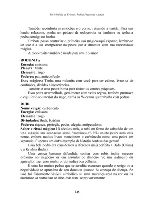 Enciclopédia de Cristais, Pedras Preciosas e Metais
Também reconforta as emoções e o corpo, retirando a tensão. Para um
banho relaxante, ponha um pedaço de rodocrosita na banheira ou tenha a
pedra consigo no banho.
Embora possa contrariar o primeiro uso mágico aqui exposto, lembre-se
de que é a sua energização da pedra que a sintoniza com sua necessidade
mágica.
A rodocrosita também é usada para atrair o amor.
RODONITA
Energia: emissora
Planeta: Marte
Elemento: Fogo
Poderes: paz, anticonfusão
Usos mágicos: Tenha uma rodonita com você para ser calmo, livrar-se de
confusões, dúvidas e incoerências.
Também é uma pedra ótima para fechar os centros psíquicos.
Essa pedra avermelhada, geralmente com veios negros, também promove
o equilíbrio no interior do mago, xamã ou Wiccano que trabalha com pedras.
RUBI
Nome vulgar: carbúnculo
Energia: emissora
Elemento: Fogo
Divindades: Buda, Krishna
Poderes: riqueza, proteção, poder, alegria, antipesadelos
Saber e ritual mágico: Há séculos atrás, o rubi em forma de cabochão de um
tipo especial era conhecido como "carbúnculo". Não existe pedra com esse
nome, embora muitos livros mencionem o carbúnculo como uma pedra em
separado. É apenas um outro exemplo da história confusa das gemas!
Essa bela pedra era considerada a oferenda mais perfeita a Buda (China)
e a Krishna (Índia).
Uma crença bastante difundida: sonhar com rubis indica sucesso
próximo nos negócios ou em assuntos de dinheiro. Se um jardineiro ou
agricultor tiver esse sonho, o rubi indica boa colheita.
É uma das muitas pedras que se acredita escurecer quando o perigo ou a
negatividade se aproxima de seu dono ou quando há ameaça de doença. Se
isso foi fisicamente visível, simbólico ou uma mudança real na cor ou na
claridade da pedra não se sabe, mas trata-se provavelmente
146
 