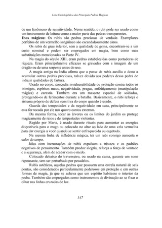 Lista Enciclopédica das Principais Pedras Mágicas
de um fenômeno de sensitividade. Nesse sentido, o rubi pode ser usado como
um instrumento de leitura como a maior parte das pedras transparentes.
Usos mágicos: Os rubis são pedras preciosas de verdade. Exemplares
perfeitos de um vermelho sangüíneo são escandalosamente caros.
Os rubis de grau inferior, sem a qualidade de gema, encontram-se a um
custo nominal e podem ser empregados em magia, bem como suas
substituições mencionadas na Parte IV.
Na magia do século XIII, eram pedras estabelecidas como portadoras de
riqueza. Eram principalmente eficazes se gravadas com a imagem de um
dragão ou de uma serpente antes do uso.
A magia antiga na Índia afirma que a posse de rubis auxilia o dono a
acumular outras pedras preciosas, talvez devido aos poderes dessa pedra de
induzir qualidades de fartura.
Usado no corpo, concedia invulnerabilidade ou proteção contra todos os
inimigos, espíritos maus, negatividade, pragas, enfeitiçamento (manipulação
mágica) e carestia. Também era um mascote especial de soldados,
protegendo-os de ferimentos durante a batalha. Basicamente, o rubi reforça o
sistema próprio de defesa sensitiva do corpo quando é usado.
Guarda das tempestades e da negatividade em casa, principalmente se
esta for tocada por ele nos quatro cantos externos.
Da mesma forma, tocar as árvores ou os limites do jardim os protege
magicamente de raios e de tempestades violentas.
Regido por Marte, é usado durante rituais para aumentar as energias
disponíveis para o mago ou colocado no altar ao lado de uma vela vermelha
para dar energia a você quando se sentir enfraquecido ou esgotado.
Na mesma linha de influência mágica, ter um rubi consigo aumenta o
calor do corpo.
Jóias com incrustações de rubis expulsam a tristeza e os padrões
negativos de pensamento. Também produz alegria, reforça a força de vontade
e a segurança, além de acabar com o medo.
Colocado debaixo do travesseiro, ou usado na cama, garante um sono
repousante, sem ser perturbado por pesadelos.
Rubis astéricos, aquelas pedras que possuem uma estrela natural de seis
pontas, são considerados particularmente poderosos em proteção e em outras
formas de magia, já que se achava que um espírito habitasse o interior da
pedra. Também são empregados como instrumentos de divinação ao se fixar o
olhar nas linhas cruzadas de luz.
147
 