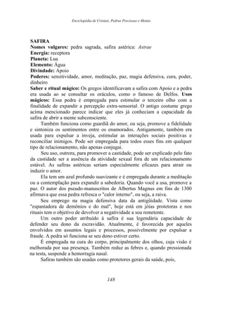 Enciclopédia de Cristais, Pedras Preciosas e Metais
SAFIRA
Nomes vulgares: pedra sagrada, safira astérica: Astrae
Energia: receptora
Planeta: Lua
Elemento: Água
Divindade: Apoio
Poderes: sensitividade, amor, meditação, paz, magia defensiva, cura, poder,
dinheiro
Saber e ritual mágico: Os gregos identificavam a safira com Apoio e a pedra
era usada ao se consultar os oráculos, como o famoso de Delfos. Usos
mágicos: Essa pedra é empregada para estimular o terceiro olho com a
finalidade de expandir a percepção extra-sensorial. O antigo costume grego
acima mencionado parece indicar que eles já conheciam a capacidade da
safira de abrir a mente subconsciente.
Também funciona como guardiã do amor, ou seja, promove a fidelidade
e sintoniza os sentimentos entre os enamorados. Antigamente, também era
usada para expulsar a inveja, estimular as interações sociais positivas e
reconciliar inimigos. Pode ser empregada para todos esses fins em qualquer
tipo de relacionamento, não apenas conjugai.
Seu uso, outrora, para promover a castidade, pode ser explicado pelo fato
da castidade ser a ausência da atividade sexual fora de um relacionamento
estável. As safiras astéricas seriam especialmente eficazes para atrair ou
induzir o amor.
Ela tem um azul profundo suavizante e é empregada durante a meditação
ou a contemplação para expandir a sabedoria. Quando você a usa, promove a
paz. O autor dos pseudo-manuscritos de Albertus Magnus em fins de 1300
afirmava que essa pedra refresca o "calor interno", ou seja, a raiva.
Seu emprego na magia defensiva data da antigüidade. Vista como
"espantadora de demônios e do mal", hoje está em jóias protetoras e nos
rituais tem o objetivo de devolver a negatividade a seu remetente.
Um outro poder atribuído à safira é sua legendária capacidade de
defender seu dono da escravidão. Atualmente, é favorecida por aqueles
envolvidos em assuntos legais e processos, possivelmente por expulsar a
fraude. A pedra só funciona se seu dono estiver certo.
É empregada na cura do corpo, principalmente dos olhos, cuja visão é
melhorada por sua presença. Também reduz as febres e, quando pressionada
na testa, suspende a hemorragia nasal.
Safiras também são usadas como protetores gerais da saúde, pois,
148
 