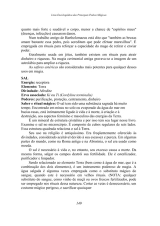 Lista Enciclopédica das Principais Pedras Mágicas
quanto mais forte e saudável o corpo, menor a chance de "espíritos maus"
(doenças, infecções) causarem danos.
Num trabalho antigo de Bartholomaeus está dito que "também as bruxas
amam bastante essa pedra, pois acreditam que pode efetuar maravilhas". É
empregada em rituais para reforçar a capacidade do mago de retirar e enviar
poder.
Geralmente usada em jóias, também existem em rituais para atrair
dinheiro e riquezas. Na magia cerimonial antiga gravava-se a imagem de um
astrolábio para ampliar a riqueza.
As safiras astéricas são consideradas mais potentes para qualquer desses
usos em magia.
SAL
Energia: receptora
Elemento: Terra
Divindade: Afrodite
Erva associada: Ki ou Ti (Cordyline terminalis)
Poderes: purificação, proteção, centramento, dinheiro
Saber e ritual mágico: O sal tem sido uma substância sagrada há muito
tempo. Encontrado em minas no solo ou evaporado da água do mar em
bacias rasas, está intimamente ligado à vida e à morte, à criação e à
destruição, aos aspectos feminino e masculino das energias da Terra.
É um mineral de estrutura cristalina e por isso tem seu lugar nesse livro.
Examine o sal no microscópio. É composto de cubos regulares de seis lados.
Essa estrutura quadrada relaciona o sal à Terra.
Seu uso na religião é antiquíssimo. Era freqüentemente oferecido às
divindades, considerado aceitável devido à sua escassez e pureza. Em algumas
partes do mundo, como na Roma antiga e na Abissínia, o sal era usado como
moeda.
O sal é necessário à vida e, no entanto, seu excesso causa a morte. Da
mesma forma, salgar os campos destrói sua fertilidade. Ele é esterilizador,
purificador e limpador.
Sendo relacionado ao elemento Terra (bem como à água do mar, que é a
combinação dos dois elementos), é um instrumento poderoso de magia. A
água salgada é algumas vezes empregada como o substituto mágico do
sangue, quando este é necessário em velhos rituais. (NOTA: qualquer
substituto do sangue, como vinho de maçã ou ovos frescos fertilizados, pode
ser empregado nos rituais dessa natureza. Cortar as veias é desnecessário, um
costume mágico perigoso, e sacrificar quaisquer
149
 