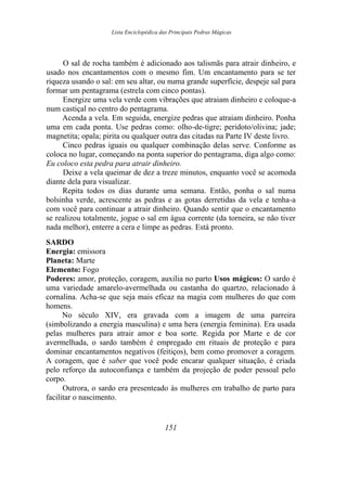Lista Enciclopédica das Principais Pedras Mágicas
O sal de rocha também é adicionado aos talismãs para atrair dinheiro, e
usado nos encantamentos com o mesmo fim. Um encantamento para se ter
riqueza usando o sal: em seu altar, ou numa grande superfície, despeje sal para
formar um pentagrama (estrela com cinco pontas).
Energize uma vela verde com vibrações que atraiam dinheiro e coloque-a
num castiçal no centro do pentagrama.
Acenda a vela. Em seguida, energize pedras que atraiam dinheiro. Ponha
uma em cada ponta. Use pedras como: olho-de-tigre; peridoto/olivina; jade;
magnetita; opala; pirita ou qualquer outra das citadas na Parte IV deste livro.
Cinco pedras iguais ou qualquer combinação delas serve. Conforme as
coloca no lugar, começando na ponta superior do pentagrama, diga algo como:
Eu coloco esta pedra para atrair dinheiro.
Deixe a vela queimar de dez a treze minutos, enquanto você se acomoda
diante dela para visualizar.
Repita todos os dias durante uma semana. Então, ponha o sal numa
bolsinha verde, acrescente as pedras e as gotas derretidas da vela e tenha-a
com você para continuar a atrair dinheiro. Quando sentir que o encantamento
se realizou totalmente, jogue o sal em água corrente (da torneira, se não tiver
nada melhor), enterre a cera e limpe as pedras. Está pronto.
SARDO
Energia: emissora
Planeta: Marte
Elemento: Fogo
Poderes: amor, proteção, coragem, auxilia no parto Usos mágicos: O sardo é
uma variedade amarelo-avermelhada ou castanha do quartzo, relacionado à
cornalina. Acha-se que seja mais eficaz na magia com mulheres do que com
homens.
No século XIV, era gravada com a imagem de uma parreira
(simbolizando a energia masculina) e uma hera (energia feminina). Era usada
pelas mulheres para atrair amor e boa sorte. Regida por Marte e de cor
avermelhada, o sardo também é empregado em rituais de proteção e para
dominar encantamentos negativos (feitiços), bem como promover a coragem.
A coragem, que é saber que você pode encarar qualquer situação, é criada
pelo reforço da autoconfiança e também da projeção de poder pessoal pelo
corpo.
Outrora, o sardo era presenteado às mulheres em trabalho de parto para
facilitar o nascimento.
151
 