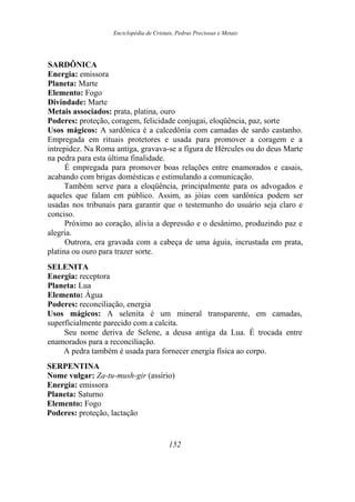 Enciclopédia de Cristais, Pedras Preciosas e Metais
SARDÔNICA
Energia: emissora
Planeta: Marte
Elemento: Fogo
Divindade: Marte
Metais associados: prata, platina, ouro
Poderes: proteção, coragem, felicidade conjugai, eloqüência, paz, sorte
Usos mágicos: A sardônica é a calcedônia com camadas de sardo castanho.
Empregada em rituais protetores e usada para promover a coragem e a
intrepidez. Na Roma antiga, gravava-se a figura de Hércules ou do deus Marte
na pedra para esta última finalidade.
É empregada para promover boas relações entre enamorados e casais,
acabando com brigas domésticas e estimulando a comunicação.
Também serve para a eloqüência, principalmente para os advogados e
aqueles que falam em público. Assim, as jóias com sardônica podem ser
usadas nos tribunais para garantir que o testemunho do usuário seja claro e
conciso.
Próximo ao coração, alivia a depressão e o desânimo, produzindo paz e
alegria.
Outrora, era gravada com a cabeça de uma águia, incrustada em prata,
platina ou ouro para trazer sorte.
SELENITA
Energia: receptora
Planeta: Lua
Elemento: Água
Poderes: reconciliação, energia
Usos mágicos: A selenita é um mineral transparente, em camadas,
superficialmente parecido com a calcita.
Seu nome deriva de Selene, a deusa antiga da Lua. É trocada entre
enamorados para a reconciliação.
A pedra também é usada para fornecer energia física ao corpo.
SERPENTINA
Nome vulgar: Za-tu-mush-gir (assírio)
Energia: emissora
Planeta: Saturno
Elemento: Fogo
Poderes: proteção, lactação
152
 