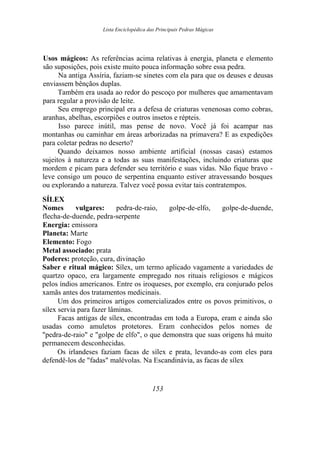 Lista Enciclopédica das Principais Pedras Mágicas
Usos mágicos: As referências acima relativas à energia, planeta e elemento
são suposições, pois existe muito pouca informação sobre essa pedra.
Na antiga Assíria, faziam-se sinetes com ela para que os deuses e deusas
enviassem bênçãos duplas.
Também era usada ao redor do pescoço por mulheres que amamentavam
para regular a provisão de leite.
Seu emprego principal era a defesa de criaturas venenosas como cobras,
aranhas, abelhas, escorpiões e outros insetos e répteis.
Isso parece inútil, mas pense de novo. Você já foi acampar nas
montanhas ou caminhar em áreas arborizadas na primavera? E as expedições
para coletar pedras no deserto?
Quando deixamos nosso ambiente artificial (nossas casas) estamos
sujeitos à natureza e a todas as suas manifestações, incluindo criaturas que
mordem e picam para defender seu território e suas vidas. Não fique bravo -
leve consigo um pouco de serpentina enquanto estiver atravessando bosques
ou explorando a natureza. Talvez você possa evitar tais contratempos.
SÍLEX
Nomes vulgares: pedra-de-raio, golpe-de-elfo, golpe-de-duende,
flecha-de-duende, pedra-serpente
Energia: emissora
Planeta: Marte
Elemento: Fogo
Metal associado: prata
Poderes: proteção, cura, divinação
Saber e ritual mágico: Sílex, um termo aplicado vagamente a variedades de
quartzo opaco, era largamente empregado nos rituais religiosos e mágicos
pelos índios americanos. Entre os iroqueses, por exemplo, era conjurado pelos
xamãs antes dos tratamentos medicinais.
Um dos primeiros artigos comercializados entre os povos primitivos, o
sílex servia para fazer lâminas.
Facas antigas de sílex, encontradas em toda a Europa, eram e ainda são
usadas como amuletos protetores. Eram conhecidos pelos nomes de
"pedra-de-raio" e "golpe de elfo", o que demonstra que suas origens há muito
permanecem desconhecidas.
Os irlandeses faziam facas de sílex e prata, levando-as com eles para
defendê-los de "fadas" malévolas. Na Escandinávia, as facas de sílex
153
 