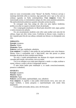 Enciclopédia de Cristais, Pedras Preciosas e Metais
eram às vezes reverenciadas como "deuses" da família. Vertia-se cerveja e
manteiga derretida sobre as mesmas, algo parecido com o que se faz com as
estátuas sagradas na Índia contemporânea. Usos mágicos: Como foi
mencionado acima, os instrumentos antigos de sílex eram amuletos protetores.
São particularmente poderosos quando colocados acima da porta.
Se conseguir uma faca antiga de sílex (ou uma réplica moderna),
ponha-a no altar ou segure-a durante rituais de proteção.
Ele é empregado-atualmente no Brasil para descobrir ouro, água, gemas
e outros tesouros do subsolo.
Eis um encantamento moderno com sílex: para acabar com uma dor de
cabeça, risque um sílex várias vezes. Conforme as faíscas voam, visualize a
dor viajando para fora de sua cabeça, entrando nas faíscas e se dissipando com
elas.
SODALITA
Energia: receptora
Planeta: Vênus
Elemento: Água
Poderes: cura, paz, meditação, sabedoria
Usos mágicos: A sodalita é uma pedra de azul profundo com veios brancos.
Muitas vezes é confundida com o lápis-lazúli, mas não possui as pintas
douradas da pirita de ferro contida nesta última.
Na cura, é usada principalmente nas doenças de origem emocional ou
causadas pela tensão, nervosismo, raiva ou medo.
Use-a ou esfregue-a no corpo para dispersar o medo e a culpa, acalmar a
mente, relaxar o corpo e aliviar a tempestade interior.
É uma ótima pedra para meditação e, se usada conscienciosamente,
promove a sabedoria.
SUGILITA
Energia: receptora
Planeta: Júpiter
Elemento: Água
Poderes: sensitividade, espiritualidade, cura, sabedoria
Usos mágicos: A sugilita é uma pedra relativamente nova, seus usos em
magia também, e muita pesquisa e experimentação está sendo feita
atualmente.
E uma pedra arroxeada, densa, cara e de bom peso.
154
 