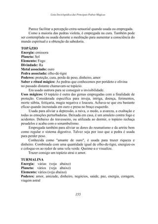 Lista Enciclopédica das Principais Pedras Mágicas
Parece facilitar a percepção extra-sensorial quando usada ou empregada.
Como a maioria das pedras violeta, é empregada na cura. Também pode
ser contemplada ou usada durante a meditação para aumentar a consciência do
mundo espiritual e a obtenção da sabedoria.
TOPÁZIO
Energia: emissora
Planeta: Sol
Elemento: Fogo
Divindade: Ra
Metal associado: ouro
Pedra associada: olho-de-tigre
Poderes: proteção, cura, perda de peso, dinheiro, amor
Saber e ritual mágico: As pedras que conhecemos por peridoto e olivina
no passado distante chamavam-se topázio.
Era usado outrora para se conseguir a invisibilidade.
Usos mágicos: O topázio é outra das gemas empregadas com a finalidade de
proteção. Considerada específica para inveja, intriga, doença, ferimentos,
morte súbita, feitiçaria, magia negativa e loucura. Achava-se que era bastante
eficaz quando incrustada em ouro e presa no braço esquerdo.
Usada para aliviar a depressão, a raiva, o medo, a avareza, a exaltação e
todas as emoções perturbadoras. Deixada em casa, é um amuleto contra fogo e
acidentes. Debaixo do travesseiro, ou utilizada ao dormir, o topázio rechaça
pesadelos e acaba com o sonambulismo.
Empregada também para aliviar as dores do reumatismo e da artrite bem
como regular o sistema digestivo. Talvez seja por isso que a pedra é usada
para perder peso.
Conhecida como "amante de ouro", é usada para trazer riqueza e
dinheiro. Combinada com uma quantidade igual de olho-de-tigre, energize-os
e coloque-os ao redor de uma vela verde. Queime-a e visualize.
Trazer consigo um topázio atrai o amor.
TURMALINA
Energia: várias (veja abaixo)
Planeta: vários (veja abaixo)
Elemento: vários (veja abaixo)
Poderes: amor, amizade, dinheiro, negócios, saúde, paz, energia, coragem,
viagem astral
155
 