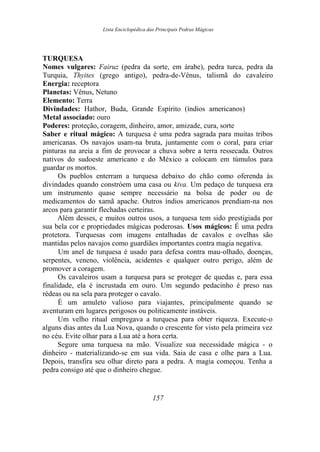 Lista Enciclopédica das Principais Pedras Mágicas
TURQUESA
Nomes vulgares: Fairuz (pedra da sorte, em árabe), pedra turca, pedra da
Turquia, Thyites (grego antigo), pedra-de-Vênus, talismã do cavaleiro
Energia: receptora
Planetas: Vênus, Netuno
Elemento: Terra
Divindades: Hathor, Buda, Grande Espírito (índios americanos)
Metal associado: ouro
Poderes: proteção, coragem, dinheiro, amor, amizade, cura, sorte
Saber e ritual mágico: A turquesa é uma pedra sagrada para muitas tribos
americanas. Os navajos usam-na bruta, juntamente com o coral, para criar
pinturas na areia a fim de provocar a chuva sobre a terra ressecada. Outros
nativos do sudoeste americano e do México a colocam em túmulos para
guardar os mortos.
Os pueblos enterram a turquesa debaixo do chão como oferenda às
divindades quando constróem uma casa ou kiva. Um pedaço de turquesa era
um instrumento quase sempre necessário na bolsa de poder ou de
medicamentos do xamã apache. Outros índios americanos prendiam-na nos
arcos para garantir flechadas certeiras.
Além desses, e muitos outros usos, a turquesa tem sido prestigiada por
sua bela cor e propriedades mágicas poderosas. Usos mágicos: É uma pedra
protetora. Turquesas com imagens entalhadas de cavalos e ovelhas são
mantidas pelos navajos como guardiães importantes contra magia negativa.
Um anel de turquesa é usado para defesa contra mau-olhado, doenças,
serpentes, veneno, violência, acidentes e qualquer outro perigo, além de
promover a coragem.
Os cavaleiros usam a turquesa para se proteger de quedas e, para essa
finalidade, ela é incrustada em ouro. Um segundo pedacinho é preso nas
rédeas ou na sela para proteger o cavalo.
É um amuleto valioso para viajantes, principalmente quando se
aventuram em lugares perigosos ou politicamente instáveis.
Um velho ritual empregava a turquesa para obter riqueza. Execute-o
alguns dias antes da Lua Nova, quando o crescente for visto pela primeira vez
no céu. Evite olhar para a Lua até a hora certa.
Segure uma turquesa na mão. Visualize sua necessidade mágica - o
dinheiro - materializando-se em sua vida. Saia de casa e olhe para a Lua.
Depois, transfira seu olhar direto para a pedra. A magia começou. Tenha a
pedra consigo até que o dinheiro chegue.
157
 