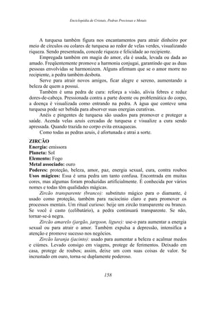 Enciclopédia de Cristais, Pedras Preciosas e Metais
A turquesa também figura nos encantamentos para atrair dinheiro por
meio de círculos ou colares de turquesa ao redor de velas verdes, visualizando
riqueza. Sendo presenteada, concede riqueza e felicidade ao recipiente.
Empregada também em magia do amor, ela é usada, levada ou dada ao
amado. Freqüentemente promove a harmonia conjugai, garantindo que as duas
pessoas envolvidas se harmonizem. Alguns afirmam que se o amor morre no
recipiente, a pedra também desbota.
Serve para atrair novos amigos, ficar alegre e sereno, aumentando a
beleza de quem a possui.
Também é uma pedra de cura: reforça a visão, alivia febres e reduz
dores-de-cabeça. Pressionada contra a parte doente ou problemática do corpo,
a doença é visualizada como entrando na pedra. A água que conteve uma
turquesa pode ser bebida para absorver suas energias curativas.
Anéis e pingentes de turquesa são usados para promover e proteger a
saúde. Acenda velas azuis cercadas de turquesa e visualize a cura sendo
apressada. Quando trazida no corpo evita enxaquecas.
Como todas as pedras azuis, é afortunada e atrai a sorte.
ZIRCÃO
Energia: emissora
Planeta: Sol
Elemento: Fogo
Metal associado: ouro
Poderes: proteção, beleza, amor, paz, energia sexual, cura, contra roubos
Usos mágicos: Essa é uma pedra um tanto confusa. Encontrada em muitas
cores, mas algumas foram produzidas artificialmente. É conhecida por vários
nomes e todas têm qualidades mágicas.
Zircão transparente (branco): substituto mágico para o diamante, é
usado como proteção, também para raciocínio claro e para promover os
processos mentais. Um ritual curioso: beije um zircão transparente ou branco.
Se você é casto (celibatário), a pedra continuará transparente. Se não,
tornar-se-á negra.
Zircão amarelo (jargão, jargoon, ligure): use-o para aumentar a energia
sexual ou para atrair o amor. Também expulsa a depressão, intensifica a
atenção e promove sucesso nos negócios.
Zircão laranja (jacinto): usado para aumentar a beleza e acalmar medos
e ciúmes. Levado consigo em viagens, protege de ferimentos. Deixado em
casa, protege de roubos; assim, deixe um com suas coisas de valor. Se
incrustado em ouro, torna-se duplamente poderoso.
158
 