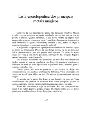 Lista enciclopédica dos principais
metais mágicos
Uma bola de fogo relampejou e ecoou pela paisagem primitiva. Atingiu
o solo com um tremendo estrondo, mandando para o alto uma nuvem de
poeira e detritos. Quando terminou, a área ficou coberta de objetos lisos
enegrecidos com um peso quase irreal. Uma figura humana que testemunhou
esse fenômeno se agacha desconfiada, observa o céu, depois se ergue e
examina os pedaços próximos do estranho material.
A magnitude, o esplendor e o perigo do evento inicia um processo rápido
na mente da testemunha. Depois de uma longa espera, ele ou ela toma nas
mãos, prudentemente, uma das pedras ainda quentes. Ele sente de algum
modo que esse é um objeto poderoso, impregnado das energias daqueles
pontos luminosos estranhos no céu.
Dez mil anos mais tarde, uma sacerdotisa da deusa Ísis está sentada num
jardim murado ao lado de uma lagoa com lótus. Ela manuseia uma imagem
brilhante de metal de uma figura alada e ajoelhada. Prata, murmura para si
mesma, o metal de Ísis.
Outros quatro mil anos se passaram e um homem se despe, tira
cuidadosamente seus óculos e um bracelete de bronze. Veste um roupão sem
zíperes de metal, sem rebites de aço. Ele está se preparando para executar
magia.
Os metais são "a carne dos deuses e das deusas", os ossos da Terra,
manifestações dos poderes do universo. Para nossa percepção, podem ser
caros ou comuns, bonitos ou meramente interessantes, sacros ou úteis.
Todos são instrumentos mágicos poderosos. Seu uso - ou proibição -
ritual é tão velho quanto a própria magia. Da mesma forma que os povos
primitivos percebiam forças dentro das pedras, também se
163
 