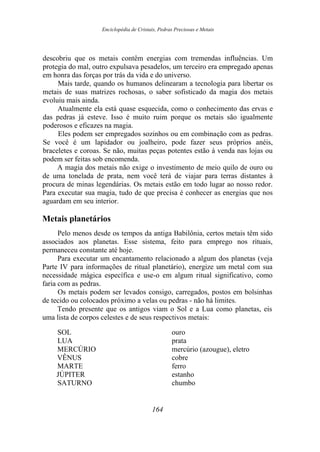 Enciclopédia de Cristais, Pedras Preciosas e Metais
descobriu que os metais contêm energias com tremendas influências. Um
protegia do mal, outro expulsava pesadelos, um terceiro era empregado apenas
em honra das forças por trás da vida e do universo.
Mais tarde, quando os humanos delinearam a tecnologia para libertar os
metais de suas matrizes rochosas, o saber sofisticado da magia dos metais
evoluiu mais ainda.
Atualmente ela está quase esquecida, como o conhecimento das ervas e
das pedras já esteve. Isso é muito ruim porque os metais são igualmente
poderosos e eficazes na magia.
Eles podem ser empregados sozinhos ou em combinação com as pedras.
Se você é um lapidador ou joalheiro, pode fazer seus próprios anéis,
braceletes e coroas. Se não, muitas peças potentes estão à venda nas lojas ou
podem ser feitas sob encomenda.
A magia dos metais não exige o investimento de meio quilo de ouro ou
de uma tonelada de prata, nem você terá de viajar para terras distantes à
procura de minas legendárias. Os metais estão em todo lugar ao nosso redor.
Para executar sua magia, tudo de que precisa é conhecer as energias que nos
aguardam em seu interior.
Metais planetários
Pelo menos desde os tempos da antiga Babilônia, certos metais têm sido
associados aos planetas. Esse sistema, feito para emprego nos rituais,
permaneceu constante até hoje.
Para executar um encantamento relacionado a algum dos planetas (veja
Parte IV para informações de ritual planetário), energize um metal com sua
necessidade mágica específica e use-o em algum ritual significativo, como
faria com as pedras.
Os metais podem ser levados consigo, carregados, postos em bolsinhas
de tecido ou colocados próximo a velas ou pedras - não há limites.
Tendo presente que os antigos viam o Sol e a Lua como planetas, eis
uma lista de corpos celestes e de seus respectivos metais:
SOL ouro
LUA prata
MERCÚRIO mercúrio (azougue), eletro
VÊNUS cobre
MARTE ferro
JÚPITER estanho
SATURNO chumbo
164
 