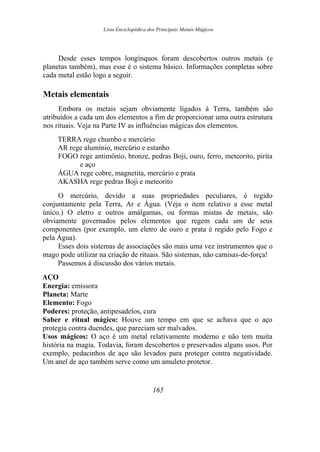 Lista Enciclopédica dos Principais Metais Mágicos
Desde esses tempos longínquos foram descobertos outros metais (e
planetas também), mas esse é o sistema básico. Informações completas sobre
cada metal estão logo a seguir.
Metais elementais
Embora os metais sejam obviamente ligados à Terra, também são
atribuídos a cada um dos elementos a fim de proporcionar uma outra estrutura
nos rituais. Veja na Parte IV as influências mágicas dos elementos.
TERRA rege chumbo e mercúrio
AR rege alumínio, mercúrio e estanho
FOGO rege antimônio, bronze, pedras Boji, ouro, ferro, meteorito, pirita
e aço
ÁGUA rege cobre, magnetita, mercúrio e prata
AKASHA rege pedras Boji e meteorito
O mercúrio, devido a suas propriedades peculiares, é regido
conjuntamente pela Terra, Ar e Água. (Veja o item relativo a esse metal
único.) O eletro e outros amálgamas, ou formas mistas de metais, são
obviamente governados pelos elementos que regem cada um de seus
componentes (por exemplo, um eletro de ouro e prata é regido pelo Fogo e
pela Água).
Esses dois sistemas de associações são mais uma vez instrumentos que o
mago pode utilizar na criação de rituais. São sistemas, não camisas-de-força!
Passemos à discussão dos vários metais.
AÇO
Energia: emissora
Planeta: Marte
Elemento: Fogo
Poderes: proteção, antipesadelos, cura
Saber e ritual mágico: Houve um tempo em que se achava que o aço
protegia contra duendes, que pareciam ser malvados.
Usos mágicos: O aço é um metal relativamente moderno e não tem muita
história na magia. Todavia, foram descobertos e preservados alguns usos. Por
exemplo, pedacinhos de aço são levados para proteger contra negatividade.
Um anel de aço também serve como um amuleto protetor.
165
 