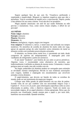 Enciclopédia de Cristais, Pedras Preciosas e Metais
Segure qualquer faca de aço sem fio. Visualize-a perfurando e
expulsando a negatividade. Bloqueie os impulsos negativos para que não o
perturbem. Veja-se acordando de manhã novo e rejuvenecido. Depois, ponha
a faca debaixo de sua cama e durma. Você não deve ter pesadelos.
Magia popular americana: um anel de aço usado fielmente na mão
previne o reumatismo. Esse, como outros rituais simples, é difícil de ser
provado!
ALUMÍNIO
Nome vulgar: alumínio
Energia: emissora
Planeta: Mercúrio
Elemento: Ar
Poderes: inteligência, viagem, magia com imagem
Usos mágicos: O alumínio é, talvez, o metal mais mal utilizado nos tempos
modernos. Os utensílios de cozinha de alumínio há muito estão em voga,
apesar do aparente perigo do calor transferir certos elementos do metal ao
alimento cozido com resultados possivelmente arriscados.
O alumínio, ou formas desse metal leve, é encontrado em tudo, desde
compostos de aspirina até antiperspirantes. É empregado para criar
vasilhames de refrigerantes e partes de aeronaves.
É um metal "moderno", sem história de uso entre os povos primitivos.
Algumas vezes, é recomendado como alternativa do mercúrio, que
tradicionalmente é atribuído ao planeta do mesmo nome. Certamente, é menos
perigoso para ser usado, mas não cozinhe com ele.
Na magia, pedacinhos de alumínio podem ser carregados para estimular
as atividades mentais (inteligência). Devido às suas modernas associações
com viagens, também é empregado nos encantamentos que envolvem
jornadas a terras distantes.
O papel-alumínio, que deveria ser banido de todas as cozinhas do
mundo, pode ser um instrumento da magia por imagem.
Coloque uma folha grande de papel-alumínio em seu altar de pedras.
Acenda velas da cor que combine com sua necessidade mágica (veja o
Capítulo 4 – O arco-íris do poder, para informações específicas sobre as cores
relacionadas às pedras, velas e objetivos mágicos). Tendo em mente sua
necessidade mágica, dê ao papel-alumínio a forma apropriada. Deixe que ela
preencha sua visualização, mande energia para o papel e, por meio dele,
manifeste sua necessidade. Quando terminar,
166
 