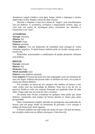 Lista Enciclopédica dos Principais Metais Mágicos
desamasse o papel e banhe-o com água. Seque, achate e empregue o mesmo
papel todos os dias. Repita o ritual até obter sucesso.
Reciclar o alumínio é uma nova forma de "magia", pois transformamos
lixo em dinheiro. É econômica, ecológica e magicamente correta, logo, se
você tem um centro de reciclagem perto, economize seu alumínio e
transforme-o em "ouro".
ANTIMÔNIO
Energia: emissora
Planeta: Sol
Elemento: Fogo
Poderes: proteção
Usos mágicos: Use um pedacinho de antimônio para proteger-se contra
vibrações negativas. O metal branco também pode ser levado consigo para o
mesmo fim.
Pedacinhos acrescentados a combinações de pedras protetoras reforçam
seus poderes.
BRONZE
Energia: emissora
Planeta: Sol
Elemento: Fogo
Metal associado: ouro
Poderes: cura, dinheiro, proteção
Usos mágicos: O bronze há muito tem sido empregado como um substituto do
ouro em magia. Embora não possua todos os atributos do ouro, serve para os
rituais que atraem dinheiro.
Por exemplo, ao nascer do sol, energize oito sininhos de bronze e oito
velas verdes com sua necessidade de dinheiro. Faça isso à luz do sol, se
possível. Ponha as velas em castiçais formando um quadrado (duas de cada
lado). Toque cada sino em cima da vela e visualize.
Ou ponha uma olivina, aventurina ou qualquer outra pedra que atraia
dinheiro, energizada, num pedaço de bronze durante os rituais para atrair
prosperidade.
Outro encantamento simples: desenhe um pentagrama num pedacinho de
bronze com um prego afiado ou ferramenta de gravação e leve consigo o
pedaço de bronze para atrair riquezas.
O bronze também tem sido usado em rituais de cura. Um anel de bronze,
por exemplo, acaba com as cãibras estomacais. Uma chave de
167
 