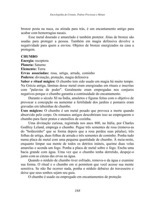 Enciclopédia de Cristais, Pedras Preciosas e Metais
bronze posta na nuca, ou atirada para trás, é um encantamento antigo para
acabar com hemorragias nasais.
Esse metal dourado e amarelado é também protetor. Jóias de bronze são
usadas para proteger a pessoa. Também em magia defensiva devolve a
negatividade para quem a enviou. Objetos de bronze energizados na casa a
protegem.
CHUMBO
Energia: receptora
Planeta: Saturno
Elemento: Terra
Ervas associadas: rosa, urtiga, arruda, cominho
Poderes: divinação, proteção, magia defensiva
Saber e ritual mágico: O chumbo tem sido usado em magia há muito tempo.
Na Grécia antiga, lâminas desse metal eram energizadas em rituais e inscritas
com "palavras de poder". Geralmente eram empregadas nos conjuros
negativos porque o chumbo garantia a continuidade do encantamento.
Durante o século XI na Índia, amuletos e figuras feitas com o objetivo de
provocar a concepção ou aumentar a fertilidade dos jardins e pomares eram
gravadas em tabuinhas de chumbo.
Usos mágicos: O chumbo é um metal pesado que provoca a morte quando
absorvido pelo corpo. Os romanos antigos descobriram isso ao empregarem o
chumbo para fazer pratos e utensílios de cozinha.
Uma divinação curiosa, registrada nos anos 800, na Itália, por Charles
Godfrey Leland, emprega o chumbo. Pegue três sementes de rosa (remova-as
do "botãozinho" que se forma depois que a rosa perdeu suas pétalas), três
folhas de urtiga, duas folhas de arruda e três sementes de cominho. Ponha tudo
numa placa de metal com uma pequena quantidade de chumbo. À meia-noite,
enquanto limpar sua mente de todos os detritos inúteis, queime duas velas
amarelas e acenda um fogo. Ponha a placa de metal sobre o fogo. Encha uma
bacia grande com água. Uma vez que o chumbo tenha derretido, despeje-o
junto com as cinzas das ervas na água.
Quando o nódulo de chumbo tiver esfriado, remova-o da água e examine
sua forma. O ritual e o chumbo em si permitem que você acesse sua mente
sensitiva. Se não lhe ocorrer nada, ponha o nódulo debaixo do travesseiro e
deixe que seus sonhos sejam seu guia.
O chumbo é usado ou empregado em encantamentos de proteção
168
 