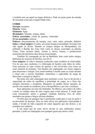 Lista Enciclopédica dos Principais Metais Mágicos
e também tem um papel na magia defensiva. Pode ser posto perto da entrada
da casa para evitar que a negatividade entre.
COBRE
Energia: receptora
Planeta: Vênus
Elemento: Água
Divindades: Afrodite, Astarte, Ishtar
Pedras associadas: cristal de quartzo, esmeralda
Ervas associadas: mimosa
Poderes: direcionamento da energia, cura, sorte, amor, proteção, dinheiro
Saber e ritual mágico: O cobre, um metal laranja-avermelhado, há muito tem
sido ligado ao divino. Durante os tempos antigos na Mesopotâmia, era
atribuído à Rainha dos Céus bem como às deusas associadas ao planeta
Vênus. Estas incluem Ishtar, Astarte e, talvez, Inanna, a predecessora
sumeriana das primeiras duas deusas mencionadas.
Também foi consagrado ao Sol na Babilônia, bem como pelos antigos
habitantes do noroeste do Pacífico, nos EUA.
Usos mágicos: O cobre é bastante conhecido como condutor de eletricidade.
Um de seus usos modernos é a fabricação de bastões com tubos de cobre.
Estes possuem no topo cristais de quartzo e são envolvidos com couro ou
outro material de proteção. Tais bastões são empregados em rituais mágicos
para direcionar a energia. Esse metal também é trazido junto ao corpo durante
o ritual com a mesma finalidade: intensificar a capacidade do mago de
direcionar a energia ao objetivo.
Há muito tem sido empregado para estimular a cura. Isso se dá devido à
capacidade do cobre de equilibrar a polaridade do corpo, ou o fluxo das
energias emissoras e receptoras. Bloqueios no padrão dessas energias, de
acordo com xamãs ou curadores, leva a desiquilíbrios e, por isso, a doenças.
Suas aplicações em cura são ilimitadas. No México, um centavo de cobre
é posto no umbigo antes de uma viagem para evitar náuseas. É usado para
curar reumatismo, artrite e qualquer condição dolorosa. Fios de cobre
enrolados nas pernas e braços aliviam cãimbras.
O cobre puro de qualquer tipo é geralmente usado para a cura em geral e
na prevenção de doenças. Para ser mais eficaz nas aplicações relacionadas à
saúde, é levado do lado esquerdo do corpo daqueles que são destros, e ao
contrário nos canhotos.
É um metal que dá sorte, talvez devido às suas atribuições solares
passadas, e pode ser empregado com qualquer gema que atraia a sorte.
169
 