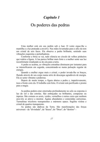 Capítulo 1
Os poderes das pedras
Uma mulher está em seu jardim sob o luar. O vento ergue-lhe a
mantilha e a luz prateada a envolve. Nas mãos levantadas para o alto ela tem
um cristal de seis faces. Ela observa a pedra brilhante, sentindo suas
vibrações esquisitas e perturbadoras.
Conforme a brisa se vai, tudo silencia no círculo de velhos pinheiros
que rodeia a figura. A lua parece brilhar mais forte e a mulher sente sua luz
reconfortante irradiando-se do céu para a terra.
A pedra se acalma, as vibrações estranhas diminuem por instantes para
se intensificarem em seguida, concentrando-se numa pulsação regular de
energia.
Quando a mulher ergue mais o cristal, o poder invade-lhe os braços,
fluindo através de seu corpo numa série de descargas agradáveis de energia.
Ela se sente vibrante e poderosa.
Depois de muito tempo, a figura abaixa a pedra e, impulsivamente,
toca a fronte com ela. O trabalho está feito. O cristal está purificado e pronto
para a magia.
As pedras podem estar enterradas profundamente no solo ou expostas à
luz do sol e das estrelas. São embaçadas ou brilhantes, compactas ou
ásperas. São comuns as azuis, verdes, vermelhas e outras cores que nenhum
arco-íris se atreve a mostrar. Ágatas abundantes e esmeraldas caríssimas.
Turmalinas tricolores transparentes e mármore opaco. Sugilita violeta e
cristal de quartzo transparente.
As pedras são dádivas da Terra. São manifestações das forças
universais - da "divindade", da "deusa", do "Deus", do "destino" -
17
 