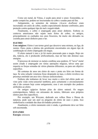 Enciclopédia de Cristais, Pedras Preciosas e Metais
Como um metal, de Vênus, é usado para atrair o amor. Esmeraldas, se
puder comprá-las, podem ser inscrustadas no cobre e usadas para tal fim.
Antigamente, as sementes da mimosa {Acacia dealbata) eram
incrustadas em anéis de cobre, usados especialmente durante confrontos, para
proteção contra qualquer tipo de mal e negatividade.
Finalmente, o cobre é empregado para atrair dinheiro. Embora os
centavos americanos não sejam mais feitos de cobre, os antigos,
principalmente os cunhados nos anos bissextos, há muito são deixados na
cozinha para atrair dinheiro para o lar.
ELETRO
Usos mágicos: Eletro é um termo geral que descreve uma mistura, ou liga, de
metais. Ouro, prata e platina são geralmente encontrados em algum tipo de
combinação no eletro empregado em magia.
O eletro natural é raro e já foi muito procurado para a magia. Hoje em
dia, todavia, ele é produzido artificialmente, mas tal fato não diminui suas
energias.
O processo de misturar os metais combina seus poderes. O "novo" metal
assim criado é empregado em várias operações mágicas, talvez uma que
requeira as forças somadas de vários planetas diferentes, ou para um objetivo
específico.
Há centenas de anos um eletro de ouro e prata era feito em forma de
taça. Se uma solução venenosa fosse despejada na taça, o eletro revelava sua
presença emitindo um arco-íris e faíscas semicirculares.
Embora não tenhamos de levar isso muito a sério (tal efeito pode ser
visto pela visão extra-sensorial também), pois certamente o envenenamento
não é tão comum hoje como antigamente, esse é um exemplo dos poderes
atribuídos ao eletro.
Os antigos egípcios faziam jóias do eletro natural. Os magos
contemporâneos, hábeis em artesanato de metais, fabricam seus próprios
eletros para fins específicos.
Por exemplo, um Wiccano, dedicado aos velhos Deus e Deusa da
natureza, pode usar um anel ou pingente de eletro de ouro e prata. Isso
simbolizaria a unidade das duas divindades primitivas.
Atualmente, o eletro raramente está à venda, e geralmente deve ser feito
sob encomenda.
ESTANHO
Energia: emissora
170
 