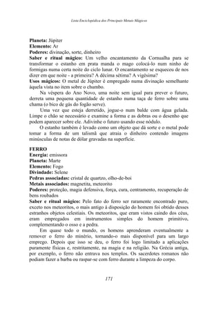 Lista Enciclopédica dos Principais Metais Mágicos
Planeta: Júpiter
Elemento: Ar
Poderes: divinação, sorte, dinheiro
Saber e ritual mágico: Um velho encantamento da Cornualha para se
transformar o estanho em prata manda o mago colocá-lo num ninho de
formigas numa certa noite do ciclo lunar. O encantamento se esqueceu de nos
dizer em que noite - a primeira? A décima sétima? A vigésima?
Usos mágicos: O metal de Júpiter é empregado numa divinação semelhante
àquela vista no item sobre o chumbo.
Na véspera do Ano Novo, uma noite sem igual para prever o futuro,
derreta uma pequena quantidade de estanho numa taça de ferro sobre uma
chama (o bico de gás do fogão serve).
Uma vez que esteja derretido, jogue-o num balde com água gelada.
Limpe o chão se necessário e examine a forma e as dobras ou o desenho que
podem aparecer sobre ele. Adivinhe o futuro usando esse nódulo.
O estanho também é levado como um objeto que dá sorte e o metal pode
tomar a forma de um talismã que atraia o dinheiro contendo imagens
minúsculas de notas de dólar gravadas na superfície.
FERRO
Energia: emissora
Planeta: Marte
Elemento: Fogo
Divindade: Selene
Pedras associadas: cristal de quartzo, olho-de-boi
Metais associados: magnetita, meteorito
Poderes: proteção, magia defensiva, força, cura, centramento, recuperação de
bens roubados
Saber e ritual mágico: Pelo fato do ferro ser raramente encontrado puro,
exceto nos meteoritos, o mais antigo à disposição do homem foi obtido desses
estranhos objetos celestiais. Os meteoritos, que eram vistos caindo dos céus,
eram empregados em instrumentos simples do homem primitivo,
complementando o osso e a pedra.
Em quase todo o mundo, os homens aprenderam eventualmente a
remover o ferro do minério, tornando-o mais disponível para um largo
emprego. Depois que isso se deu, o ferro foi logo limitado a aplicações
puramente físicas e, restritamente, na magia e na religião. Na Grécia antiga,
por exemplo, o ferro não entrava nos templos. Os sacerdotes romanos não
podiam fazer a barba ou raspar-se com ferro durante a limpeza do corpo.
171
 