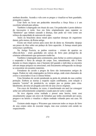 Lista Enciclopédica dos Principais Metais Mágicos
nenhum desenho. Acenda a vela com os pregos e visualize-se bem guardado,
protegido e seguro.
Usar ferro ou levar um pedacinho intensifica a força física e é um
excelente talismã para atletas.
Também é empregado em rituais de cura. Um pedacinho é posto debaixo
do travesseiro à noite. Isso era feito originalmente para espantar os
"demônios" que tinham causado a doença, mas pode ser visto como um
reforço da capacidade de autocura do corpo.
Anéis ou braceletes desse metal para expulsar doenças do organismo
datam, pelo menos, da Roma antiga.
Existe um ritual curioso para curar dor de dente na Alemanha: despeje
um pouco de óleo sobre um pedaço de ferro aquecido. A fumaça atuará para
solucionar o problema.
Na Antiga Escócia, as pedras curativas - cristais de quartzo ou
olhos-de-bois - eram guardadas em caixas de ferro para protegê-las de
criaturas sobrenaturais que quisessem roubá-las.
Também é empregado para centramento, para fechar os centros psíquicos
e suspender o fluxo de energia do corpo. Isso, naturalmente, não é bom
durante os rituais mágicos, mas é bastante útil quando o indivíduo se encontra
sob um ataque psíquico ou emocional, está fisicamente enfraquecido ou deseja
se concentrar em assuntos materiais.
Ferraduras de cavalo e pregos de ferro são instrumentos antigos de
magia. Podem ter sido empregados na Grécia antiga, onde eram chamados de
seluna e associados à Lua e à deusa Selene.
Uma ferradura de cavalo pendurada na porta de entrada da casa confere
proteção. Embora as teorias a respeito sejam conflitantes, com relação à
maneira "correta" de pendurá-la, eu sempre pus as pontas para cima.
Idealmente, deveria ser pregada com três de seus cravos originais.
Um cravo de ferradura, às vezes, é transformado em anel (se conseguir
achar um suficientemente comprido) e usado para ter sorte e saúde.
Se teve alguma coisa roubada e possui uma lareira, tente esse
encantamento: pegue um cravo de ferradura que tenha encontrado por acaso,
pregue-o na lareira e visualize o objeto roubado voltando para sua casa. Só
isso.
Existem ainda magos e Wiccanos que removem todos os traços de ferro
de seus corpos antes de executar magia, mas esse costume está caindo no
esquecimento.
173
 