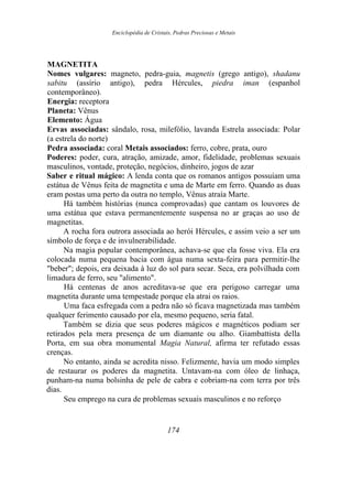 Enciclopédia de Cristais, Pedras Preciosas e Metais
MAGNETITA
Nomes vulgares: magneto, pedra-guia, magnetis (grego antigo), shadanu
sabitu (assírio antigo), pedra Hércules, piedra iman (espanhol
contemporâneo).
Energia: receptora
Planeta: Vênus
Elemento: Água
Ervas associadas: sândalo, rosa, milefólio, lavanda Estrela associada: Polar
(a estrela do norte)
Pedra associada: coral Metais associados: ferro, cobre, prata, ouro
Poderes: poder, cura, atração, amizade, amor, fidelidade, problemas sexuais
masculinos, vontade, proteção, negócios, dinheiro, jogos de azar
Saber e ritual mágico: A lenda conta que os romanos antigos possuíam uma
estátua de Vênus feita de magnetita e uma de Marte em ferro. Quando as duas
eram postas uma perto da outra no templo, Vênus atraía Marte.
Há também histórias (nunca comprovadas) que cantam os louvores de
uma estátua que estava permanentemente suspensa no ar graças ao uso de
magnetitas.
A rocha fora outrora associada ao herói Hércules, e assim veio a ser um
símbolo de força e de invulnerabilidade.
Na magia popular contemporânea, achava-se que ela fosse viva. Ela era
colocada numa pequena bacia com água numa sexta-feira para permitir-lhe
"beber"; depois, era deixada à luz do sol para secar. Seca, era polvilhada com
limadura de ferro, seu "alimento".
Há centenas de anos acreditava-se que era perigoso carregar uma
magnetita durante uma tempestade porque ela atrai os raios.
Uma faca esfregada com a pedra não só ficava magnetizada mas também
qualquer ferimento causado por ela, mesmo pequeno, seria fatal.
Também se dizia que seus poderes mágicos e magnéticos podiam ser
retirados pela mera presença de um diamante ou alho. Giambattista della
Porta, em sua obra monumental Magia Natural, afirma ter refutado essas
crenças.
No entanto, ainda se acredita nisso. Felizmente, havia um modo simples
de restaurar os poderes da magnetita. Untavam-na com óleo de linhaça,
punham-na numa bolsinha de pele de cabra e cobriam-na com terra por três
dias.
Seu emprego na cura de problemas sexuais masculinos e no reforço
174
 