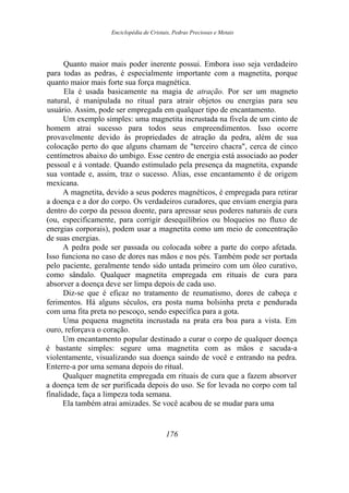 Enciclopédia de Cristais, Pedras Preciosas e Metais
Quanto maior mais poder inerente possui. Embora isso seja verdadeiro
para todas as pedras, é especialmente importante com a magnetita, porque
quanto maior mais forte sua força magnética.
Ela é usada basicamente na magia de atração. Por ser um magneto
natural, é manipulada no ritual para atrair objetos ou energias para seu
usuário. Assim, pode ser empregada em qualquer tipo de encantamento.
Um exemplo simples: uma magnetita incrustada na fivela de um cinto de
homem atrai sucesso para todos seus empreendimentos. Isso ocorre
provavelmente devido às propriedades de atração da pedra, além de sua
colocação perto do que alguns chamam de "terceiro chacra", cerca de cinco
centímetros abaixo do umbigo. Esse centro de energia está associado ao poder
pessoal e à vontade. Quando estimulado pela presença da magnetita, expande
sua vontade e, assim, traz o sucesso. Alias, esse encantamento é de origem
mexicana.
A magnetita, devido a seus poderes magnéticos, é empregada para retirar
a doença e a dor do corpo. Os verdadeiros curadores, que enviam energia para
dentro do corpo da pessoa doente, para apressar seus poderes naturais de cura
(ou, especificamente, para corrigir desequilíbrios ou bloqueios no fluxo de
energias corporais), podem usar a magnetita como um meio de concentração
de suas energias.
A pedra pode ser passada ou colocada sobre a parte do corpo afetada.
Isso funciona no caso de dores nas mãos e nos pés. Também pode ser portada
pelo paciente, geralmente tendo sido untada primeiro com um óleo curativo,
como sândalo. Qualquer magnetita empregada em rituais de cura para
absorver a doença deve ser limpa depois de cada uso.
Diz-se que é eficaz no tratamento de reumatismo, dores de cabeça e
ferimentos. Há alguns séculos, era posta numa bolsinha preta e pendurada
com uma fita preta no pescoço, sendo específica para a gota.
Uma pequena magnetita incrustada na prata era boa para a vista. Em
ouro, reforçava o coração.
Um encantamento popular destinado a curar o corpo de qualquer doença
é bastante simples: segure uma magnetita com as mãos e sacuda-a
violentamente, visualizando sua doença saindo de você e entrando na pedra.
Enterre-a por uma semana depois do ritual.
Qualquer magnetita empregada em rituais de cura que a fazem absorver
a doença tem de ser purificada depois do uso. Se for levada no corpo com tal
finalidade, faça a limpeza toda semana.
Ela também atrai amizades. Se você acabou de se mudar para uma
176
 