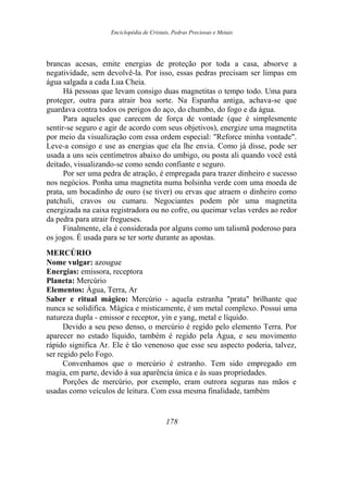 Enciclopédia de Cristais, Pedras Preciosas e Metais
brancas acesas, emite energias de proteção por toda a casa, absorve a
negatividade, sem devolvê-la. Por isso, essas pedras precisam ser limpas em
água salgada a cada Lua Cheia.
Há pessoas que levam consigo duas magnetitas o tempo todo. Uma para
proteger, outra para atrair boa sorte. Na Espanha antiga, achava-se que
guardava contra todos os perigos do aço, do chumbo, do fogo e da água.
Para aqueles que carecem de força de vontade (que é simplesmente
sentir-se seguro e agir de acordo com seus objetivos), energize uma magnetita
por meio da visualização com essa ordem especial: "Reforce minha vontade".
Leve-a consigo e use as energias que ela lhe envia. Como já disse, pode ser
usada a uns seis centímetros abaixo do umbigo, ou posta ali quando você está
deitado, visualizando-se como sendo confiante e seguro.
Por ser uma pedra de atração, é empregada para trazer dinheiro e sucesso
nos negócios. Ponha uma magnetita numa bolsinha verde com uma moeda de
prata, um bocadinho de ouro (se tiver) ou ervas que atraem o dinheiro como
patchuli, cravos ou cumaru. Negociantes podem pôr uma magnetita
energizada na caixa registradora ou no cofre, ou queimar velas verdes ao redor
da pedra para atrair fregueses.
Finalmente, ela é considerada por alguns como um talismã poderoso para
os jogos. É usada para se ter sorte durante as apostas.
MERCÚRIO
Nome vulgar: azougue
Energias: emissora, receptora
Planeta: Mercúrio
Elementos: Água, Terra, Ar
Saber e ritual mágico: Mercúrio - aquela estranha "prata" brilhante que
nunca se solidifica. Mágica e misticamente, é um metal complexo. Possui uma
natureza dupla - emissor e receptor, yin e yang, metal e líquido.
Devido a seu peso denso, o mercúrio é regido pelo elemento Terra. Por
aparecer no estado líquido, também é regido pela Água, e seu movimento
rápido significa Ar. Ele é tão venenoso que esse seu aspecto poderia, talvez,
ser regido pelo Fogo.
Convenhamos que o mercúrio é estranho. Tem sido empregado em
magia, em parte, devido à sua aparência única e às suas propriedades.
Porções de mercúrio, por exemplo, eram outrora seguras nas mãos e
usadas como veículos de leitura. Com essa mesma finalidade, também
178
 