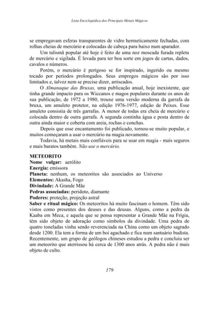 Lista Enciclopédica dos Principais Metais Mágicos
se empregavam esferas transparentes de vidro hermeticamente fechadas, com
rolhas cheias de mercúrio e colocadas de cabeça para baixo num aparador.
Um talismã popular até hoje é feito de uma noz moscada furada repleta
de mercúrio e sigilada. É levada para ter boa sorte em jogos de cartas, dados,
cavalos e números.
Porém, o mercúrio é perigoso se for inspirado, ingerido ou mesmo
tocado por períodos prolongados. Seus empregos mágicos são por isso
limitados e, talvez nem se precise dizer, arriscados.
O Almanaque das Bruxas, uma publicação anual, hoje inexistente, que
tinha grande impacto para os Wiccanos e magos populares durante os anos de
sua publicação, de 1972 a 1980, trouxe uma versão moderna da garrafa da
bruxa, um amuleto protetor, na edição 1976-1977, edição de Peixes. Esse
amuleto consistia de três garrafas. A menor de todas era cheia de mercúrio e
colocada dentro de outra garrafa. A segunda continha água e posta dentro de
outra ainda maior e coberta com areia, rochas e conchas.
Depois que esse encantamento foi publicado, tornou-se muito popular, e
muitos começaram a usar o mercúrio na magia novamente.
Todavia, há metais mais confiáveis para se usar em magia - mais seguros
e mais baratos também. Não use o mercúrio.
METEORITO
Nome vulgar: aerólito
Energia: emissora
Planeta: nenhum, os meteoritos são associados ao Universo
Elementos: Akasha, Fogo
Divindade: A Grande Mãe
Pedras associadas: peridoto, diamante
Poderes: proteção, projeção astral
Saber e ritual mágico: Os meteoritos há muito fascinam o homem. Têm sido
vistos como presentes dos deuses e das deusas. Alguns, como a pedra da
Kaaba em Meca, e aquela que se pensa representar a Grande Mãe na Frígia,
têm sido objeto de adoração como símbolos da divindade. Uma pedra de
quatro toneladas vinha sendo reverenciada na China como um objeto sagrado
desde 1200. Ela tem a forma de um boi agachado e fica num santuário budista.
Recentemente, um grupo de geólogos chineses estudou a pedra e concluiu ser
um meteorito que aterrissou há cerca de 1300 anos atrás. A pedra não é mais
objeto de culto.
179
 