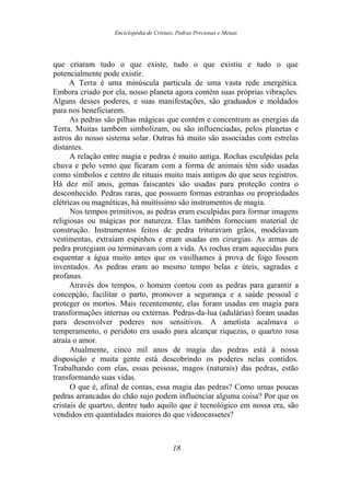 Enciclopédia de Cristais, Pedras Preciosas e Metais
que criaram tudo o que existe, tudo o que existiu e tudo o que
potencialmente pode existir.
A Terra é uma minúscula partícula de uma vasta rede energética.
Embora criado por ela, nosso planeta agora contém suas próprias vibrações.
Alguns desses poderes, e suas manifestações, são graduados e moldados
para nos beneficiarem.
As pedras são pilhas mágicas que contêm e concentram as energias da
Terra. Muitas também simbolizam, ou são influenciadas, pelos planetas e
astros do nosso sistema solar. Outras há muito são associadas com estrelas
distantes.
A relação entre magia e pedras é muito antiga. Rochas esculpidas pela
chuva e pelo vento que ficaram com a forma de animais têm sido usadas
como símbolos e centro de rituais muito mais antigos do que seus registros.
Há dez mil anos, gemas faiscantes são usadas para proteção contra o
desconhecido. Pedras raras, que possuem formas estranhas ou propriedades
elétricas ou magnéticas, há muitíssimo são instrumentos de magia.
Nos tempos primitivos, as pedras eram esculpidas para formar imagens
religiosas ou mágicas por natureza. Elas também forneciam material de
construção. Instrumentos feitos de pedra trituravam grãos, modelavam
vestimentas, extraíam espinhos e eram usadas em cirurgias. As armas de
pedra protegiam ou terminavam com a vida. As rochas eram aquecidas para
esquentar a água muito antes que os vasilhames à prova de fogo fossem
inventados. As pedras eram ao mesmo tempo belas e úteis, sagradas e
profanas.
Através dos tempos, o homem contou com as pedras para garantir a
concepção, facilitar o parto, promover a segurança e a saúde pessoal e
proteger os mortos. Mais recentemente, elas foram usadas em magia para
transformações internas ou externas. Pedras-da-lua (adulárias) foram usadas
para desenvolver poderes nos sensitivos. A ametista acalmava o
temperamento, o peridoto era usado para alcançar riquezas, o quartzo rosa
atraía o amor.
Atualmente, cinco mil anos de magia das pedras está à nossa
disposição e muita gente está descobrindo os poderes nelas contidos.
Trabalhando com elas, essas pessoas, magos (naturais) das pedras, estão
transformando suas vidas.
O que é, afinal de contas, essa magia das pedras? Como umas poucas
pedras arrancadas do chão sujo podem influenciar alguma coisa? Por que os
cristais de quartzo, dentre tudo aquilo que é tecnológico em nossa era, são
vendidos em quantidades maiores do que videocassetes?
18
 