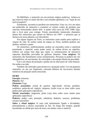 Enciclopédia de Cristais, Pedras Preciosas e Metais
Na Babilônia, o meteorito era um protetor mágico poderoso. Achava-se
que removia todos os males devido à sua estranha aparência e ao "rugir de seu
terrível poderio".
Geralmente, encontra-se peridoto nos meteoritos. Uma vez, tive em mãos
um pedacinho de meteorito e examinei os cristais verdes do peridoto que
estavam armazenados dentro dele. A pedra valia cerca de US$ 3.000, logo,
não a levei para casa comigo. Foram encontrados minúsculos diamantes
dentro dos meteoritos que caíram no México em 1969 - o primeiro que se
formou em nosso planeta a ser descoberto.
Em alguns lugares da Terra, os meteoritos eram usados para explicar a
origem da vida. Se rochas caíam do espaço na Terra, também podiam cair
plantas, animais e gente.
Os meteoritos, simbolicamente, podem ser encarados como o espiritual
penetrando o material, como poder astral, de ordem divina ou capricho,
embora um amigo meu diga que sejam os remanescentes de aeronaves
espaciais derretidas provindas de galáxias distantes. Usos mágicos: Os
meteoritos são literalmente coisas extraterrestres. Possuem os poderes do vôo
intergaláctico, do movimento, da velocidade e da energia liberta da gravidade.
Use-o em rituais de proteção e ponha um no altar perto de velas brancas.
Ou tenha-o na mão.
Também são utilizados para promover a projeção astral. Use um pequeno
meteorito, ou um seu fragmento, colocado debaixo do travesseiro durante
tentativas de projeção astral consciente.
OURO
Energia: emissora
Planeta: Sol
Elemento: Fogo
Pedras associadas: cristal de quartzo, lápis-lazúli, olivina, peridoto,
sardônica, pedra-do-sol, topázio, turquesa, zircão (veja os itens sobre essas
pedras para aplicações específicas)
Metais associados: magnetita, pirita (veja itens sobre esses metais para
aplicações específicas)
Poderes: poder, cura, proteção, sabedoria, dinheiro, sucesso, problemas
sexuais masculinos
Saber e ritual mágico: O ouro está intimamente ligado a divindades,
principalmente a deuses associados ao Sol. Ao longo dos tempos, quando
encontrado ou obtido por meio de troca, era muitas vezes o material
180
 