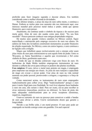 Lista Enciclopédica dos Principais Metais Mágicos
preferido para fazer imagens sagradas e decorar altares. Era também
considerado como a melhor oferenda às divindades.
Nos últimos tempos, o preço da onça do ouro subiu muito, e continua a
flutuar. Embora as razões para esse aumento não nos interessem aqui, esse
interesse mundial pelo precioso metal indica o poder, ainda que apenas
financeiro, que o ouro possui.
Atualmente, ele continua sendo o símbolo da riqueza e do sucesso para
muita gente. Jóias de ouro são usadas como para dizer: "Eu sou bem
sucedido". Poucos parecem conhecer suas antigas propriedades mágicas.
Há muitos anos quando visitava catedrais no México central, fiquei
maravilhado e entristecido pelo emprego excessivo do ouro nos altares. Os
salários de fome dos lavradores construíram monumentos ao poder financeiro
da religião organizada. No México, como em outros lugares, o ouro continua a
ter ligação com a religião.
Magos que trabalhem quase exclusivamente com a energia solar usam
jóias rituais de ouro para sintonizarem-se com aquela fonte de poder. Entre os
Wiccanos, as Suma Sacerdotisas e aqueles que reverenciam o Sol como
símbolo do Deus, geralmente usam ouro.
A lenda diz que os druidas coletavam visgo com foices de ouro. Os
herboristas da Idade Média também empregavam instrumentos de ouro
durante a colheita das ervas para reforçar os poderes das plantas recolhidas.
Usos mágicos: O ouro, talvez o metal mais potente em magia, é empregado
para emprestar sua energia aos rituais. As jóias de ouro realçam a capacidade
do mago em evocar e enviar poder. Usar jóias de ouro na vida normal
aumenta seu poder pessoal, promovendo a coragem, a segurança e a força de
vontade.
Como mencionei acima, os instrumentos de ouro eram empregados
tradicionalmente para colher ervas. Digo "tradicionalmente" porque o ouro
puro é muito frágil para essa finalidade. Se você tiver algumas facas banhadas
a ouro em casa, elas seriam o ideal. Para ser exato, use-as para recolher as
ervas emissoras (masculinas, positivas ou elétricas). As facas de prata são
mais adequadas simbolicamente para as ervas receptoras (femininas,
negativas, magnéticas).
Usam-se correntes de ouro no pescoço para conservar a saúde e bandas
de ouro para aliviar a artrite. Usá-lo normalmente dizem que garante a
longevidade.
Devido a seu brilho solar, é um metal protetor. O ouro puro pode ser
empregado ou trazido consigo como um guardião. Um anel especial
181
 