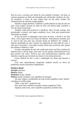 Enciclopédia de Cristais, Pedras Preciosas e Metais
feito de ouro e cravado com tachas de ouro também é protetor. Até hoje, as
crianças pequenas na Índia são protegidas por minúsculos amuletos de ouro.
Os crucifixos e cruzes de ouro usados hoje em dia pelos cristãos são
reminiscências de costumes antigos pagãos.
Durante a magia protetora e defensiva, ponha objetos ou jóias de ouro no
altar. Uma simples corrente ao redor de uma vela branca pode constituir o
foco de rituais de proteção.
Também usado para promover a sabedoria. Não é levado consigo, mas
presenteado a outrem, sem impor condições. Isso é feito para proporcionar
iluminação ao doador.
Já que há muito é empregado como meio de troca, e devido a seu alto
valor, o ouro figura muito nos rituais de dinheiro. Pode parecer estranho, pois
se você já tem ouro para que executar rituais de dinheiro? Na verdade, a
mínima quantidade de ouro, mesmo um fragmento de uma folha de ouro, é
tudo que é necessário. Você pode inventar rituais que envolvam ouro, gemas
que atraiam o dinheiro e velas.
As jóias com pepitas de ouro são usadas para trazer um fluxo contínuo de
dinheiro para a vida do mago, mais uma vez por aqueles suficientemente ricos
para possuir tais anéis. Acha-se que seja particularmente poderoso para
mineiros e aqueles que investem nas minas ou em metais preciosos.
Como símbolo do Sol, o ouro é empregado em rituais que buscam o
sucesso.
Usar ouro especialmente energizado também auxilia no alívio de
problemas sexuais masculinos (impotência).
PEDRAS BOJI*
Energia: emissora
Planeta: Marte
Elementos: Fogo, Akasha
Poderes: poder, proteção, cura, equilíbrio de energias
Em uma viagem, o proprietário de uma livraria empilhou várias "pedras"
estranhas em minhas mãos.
"Olhe: o que são?", perguntou-me.
Elas eram cinza, metálicas, pesadas. Seriam magnéticas? Não.
Algumas eram ovais, com a superfície granulosa, bastante lisas,
* (O nome Boji é marca registrada da Boji Inc.)
182
 