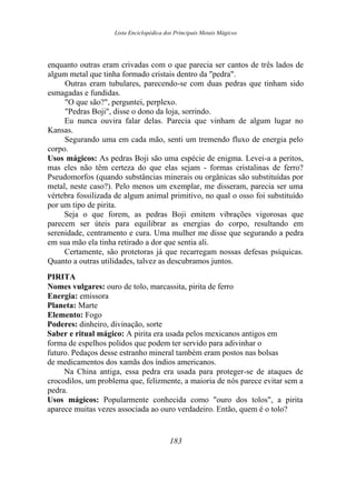 Lista Enciclopédica dos Principais Metais Mágicos
enquanto outras eram crivadas com o que parecia ser cantos de três lados de
algum metal que tinha formado cristais dentro da "pedra".
Outras eram tubulares, parecendo-se com duas pedras que tinham sido
esmagadas e fundidas.
"O que são?", perguntei, perplexo.
"Pedras Boji", disse o dono da loja, sorrindo.
Eu nunca ouvira falar delas. Parecia que vinham de algum lugar no
Kansas.
Segurando uma em cada mão, senti um tremendo fluxo de energia pelo
corpo.
Usos mágicos: As pedras Boji são uma espécie de enigma. Levei-a a peritos,
mas eles não têm certeza do que elas sejam - formas cristalinas de ferro?
Pseudomorfos (quando substâncias minerais ou orgânicas são substituídas por
metal, neste caso?). Pelo menos um exemplar, me disseram, parecia ser uma
vértebra fossilizada de algum animal primitivo, no qual o osso foi substituído
por um tipo de pirita.
Seja o que forem, as pedras Boji emitem vibrações vigorosas que
parecem ser úteis para equilibrar as energias do corpo, resultando em
serenidade, centramento e cura. Uma mulher me disse que segurando a pedra
em sua mão ela tinha retirado a dor que sentia ali.
Certamente, são protetoras já que recarregam nossas defesas psíquicas.
Quanto a outras utilidades, talvez as descubramos juntos.
PIRITA
Nomes vulgares: ouro de tolo, marcassita, pirita de ferro
Energia: emissora
Planeta: Marte
Elemento: Fogo
Poderes: dinheiro, divinação, sorte
Saber e ritual mágico: A pirita era usada pelos mexicanos antigos em
forma de espelhos polidos que podem ter servido para adivinhar o
futuro. Pedaços desse estranho mineral também eram postos nas bolsas
de medicamentos dos xamãs dos índios americanos.
Na China antiga, essa pedra era usada para proteger-se de ataques de
crocodilos, um problema que, felizmente, a maioria de nós parece evitar sem a
pedra.
Usos mágicos: Popularmente conhecida como "ouro dos tolos", a pirita
aparece muitas vezes associada ao ouro verdadeiro. Então, quem é o tolo?
183
 