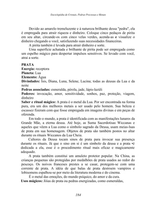 Enciclopédia de Cristais, Pedras Preciosas e Metais
Devido ao amarelo tremeluzente e à natureza brilhante dessa "pedra", ela
é empregada para atrair riqueza e dinheiro. Coloque cinco pedaços de pirita
em seu altar, circunde-os com cinco velas verdes, acenda-as e visualize o
dinheiro chegando a você, satisfazendo suas necessidades financeiras.
A pirita também é levada para atrair dinheiro e sorte.
Uma superfície achatada e brilhante de pirita pode ser empregada como
um espelho mágico para despertar impulsos sensitivos. Se levado com você,
atrai a sorte.
PRATA
Energia: receptora
Planeta: Lua
Elemento: Água
Divindades: Ísis, Diana, Luna, Selene, Lucina; todas as deusas da Lua e da
noite
Pedras associadas: esmeralda, pérola, jade, lápis-lazúli
Poderes: invocação, amor, sensitividade, sonhos, paz, proteção, viagem,
dinheiro
Saber e ritual mágico: A prata é o metal da Lua. Por ser encontrada na forma
pura, era um dos melhores metais a ser usado pelo homem. Sua beleza e
escassez fizeram com que fosse empregada em imagens divinas e em peças de
oferenda.
Em todo o mundo, a prata é identificada com as manifestações lunares da
Grande Mãe, a eterna deusa. Até hoje, as Suma Sacerdotisas Wiccanas e
aqueles que vêem a Lua como o símbolo sagrado da Deusa, usam meias-luas
de prata em sua homenagem. Objetos de prata são também postos no altar
durante os rituais Wiccanos da Lua Cheia.
Cultores da Deusa tocam sinos de prata para invocar sua presença
durante os rituais. Já que o sino em si é um símbolo da deusa e a prata •é
dedicada a ela, esse é o procedimento ritual mais eficaz e magicamente
adequado.
A prata também constitui um amuleto protetor popular. Na China, as
crianças pequenas são protegidas por medalhões de prata usados ao redor do
pescoço. Os noivos franceses prestes a se casar, protegem-se com uma
corrente de prata. A idéia de que balas de prata destroem vampiros e
lobisomens espalhou-se por meio da literatura moderna e do cinema.
É o metal das emoções, do mundo psíquico, do amor e da cura.
Usos mágicos: Jóias de prata ou pedras energizadas, como esmeraldas,
184
 