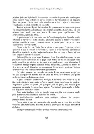 Lista Enciclopédica dos Principais Metais Mágicos
pérolas, jade ou lápis-lazúli, incrustadas em anéis de prata, são usados para
atrair o amor. Pode-se também gravar o símbolo da Vênus (d) em um pequeno
disco de prata. Põe-se uma vela cor-de-rosa sobre o disco e acende-se,
visualizando o amor entrando em sua vida.
Porque a prata é ligada às emoções, há pessoas que se sentem fatigadas
ou emocionalmente acabrunhadas se a usarem durante a Lua Cheia. Se isso
ocorrer com você, use um pouco de ouro para equilibrar-se. Ou,
simplesmente, remova a prata.
A prata também é um metal que influencia o psíquico. Quando usada,
estimula a percepção extra-sensorial enquanto aquieta a mente consciente.
Muitos sensitivos usam constantemente a prata para evocarem mais
facilmente o subconsciente.
Numa noite de Lua Cheia, faça a leitura com a prata. Pegue um pedaço
qualquer e leve-o ao luar. Concentre-se, segure-o a uns sessenta centímetros
dos olhos, apoiando a mão. Veja o reflexo da Lua na prata e fixe-o até que
seus impulsos sensitivos surjam.
Colocar jóias de prata antes de dormir é um dos métodos usados para se
produzir sonhos sensitivos. Se a peça tiver pedras-da-lua ou qualquer outra
pedra sensitiva, os efeitos serão ainda mais poderosos. Uma alternativa é
colocar um pedaço de prata debaixo de seu travesseiro. Acalme sua mente ao
ficar sobre o metal. Visualize sua necessidade de um sonho sensitivo. Veja-se
lembrando de seus sonhos importantes pela manhã.
Se estiver nervoso ou zangado, use prata. Existe uma crença antiga que
diz que qualquer um tocado por um anel de prata, não importa que pedra
tenha, se torna imediatamente calmo.
A prata também é usada como proteção. Conforme a Lua reflete a luz do
Sol, assim também esse metal reflete a negatividade para longe do usuário.
Pequeninos globos de prata (ou qualquer jóia de prata) são usados para
segurança na magia. As meia-luas, aqueles "chifrinhos" para repelir o diabo,
são populares no mundo inteiro.
Esse metal também pode ser transformado em jóia, energizado e usado
para manter os pensamentos e humores em ordem.
É particularmente poderosa para proteger viajantes de perigos,
principalmente no mar.
Quase dois terços da população do mundo usa a prata (ou moedas
banhadas em prata) como dinheiro. É muito empregada na magia para atrair
dinheiro.
Energize uma moeda de vinte e cinco centavos (americana) com
185
 