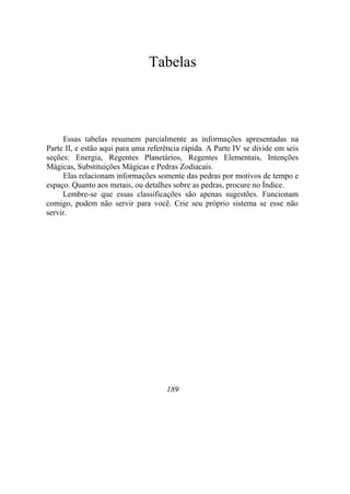 Tabelas
Essas tabelas resumem parcialmente as informações apresentadas na
Parte II, e estão aqui para uma referência rápida. A Parte IV se divide em seis
seções: Energia, Regentes Planetários, Regentes Elementais, Intenções
Mágicas, Substituições Mágicas e Pedras Zodiacais.
Elas relacionam informações somente das pedras por motivos de tempo e
espaço. Quanto aos metais, ou detalhes sobre as pedras, procure no Índice.
Lembre-se que essas classificações são apenas sugestões. Funcionam
comigo, podem não servir para você. Crie seu próprio sistema se esse não
servir.
189
 