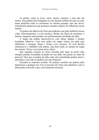Os Poderes das Pedras
As pedras, como as ervas, cores, metais, números e sons não são
inertes. Elas podem ficar tranqüilas no solo durante milhões de anos ou estar
numa prateleira onde as colocamos na semana passada, mas são ativas,
instrumentos poderosos que possuem energias capazes de influenciar nosso
mundo.
As pedras são dádivas da Terra que podemos usar para melhorar nossas
vidas, relacionamentos e a nós mesmos. Muitas são fáceis de encontrar, e
baratas, enquanto outras podem ser carinhosamente recolhidas do chão.
A magia das pedras desenvolve-se com idéias simples e produz
resultados objetivos. Usar uma pedra em magia coloca em ação suas
influências e energias. Magia é dirigir essas energias. Se você decidiu
sintonizar-se e trabalhar com pedras, seja bem-vindo ao mundo da magia
dos cristais. Talvez você nunca mais o deixe.
Que segredos existem no seixo corroído pela água na praia? Que
energias pulsam escondidas na pedra em seu dedo, nas gemas ao redor do
pescoço? Será que as pedras do chão onde está caminhando podem atrair o
amor para a sua vida ou ajudá-lo em suas finanças?
Encontre as respostas sozinho. Os poderes contidos nas pedras estão
disponíveis a qualquer um. Use os tesouros da Terra com sabedoria e eles o
abençoarão com tudo o que você realmente necessita.
19
 