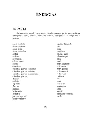ENERGIAS
EMISSORA
Pedras emissoras são energizantes e úteis para cura, proteção, exorcismo,
inteligência, sorte, sucesso, força de vontade, coragem e confiança em si
mesmo.
ágata bandada
ágata castanha
ágata negra
ágata vermelha
âmbar
amianto
aventurina
calcita laranja
citrino
cornalina
cristal de quartzo Herkimer
cristal de quartzo rutilado
cristal de quartzo turmalinado
cristal de quartzo
diamante
esfênio
espinélio
fluorita
granada
heliotrópio
hematita
jaspe mosqueado
jaspe vermelho
lágrima de apache
lava
mica
obsidiana
olho-de-gato
olho-de-tigre
ônix
opala
pedra-cachimbo
pedra-cruz
pedra-pomes
pedra-do-sol
rodocrosita
rodonita
rubi
sardo
sardônica
serpentina
sílex
topázio
turmalina vermelha
zircão
191
 